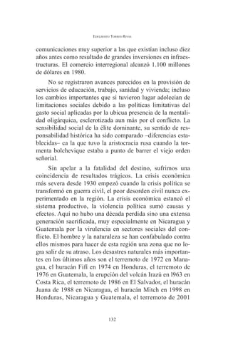 EDELBERTO TORRES-RIVAS 
comunicaciones muy superior a las que existían incluso diez 
años antes como resultado de grandes inversiones en infraes-tructuras. 
El comercio interregional alcanzó 1.100 millones 
de dólares en 1980. 
No se registraron avances parecidos en la provisión de 
servicios de educación, trabajo, sanidad y vivienda; incluso 
los cambios importantes que sí tuvieron lugar adolecían de 
limitaciones sociales debido a las políticas limitativas del 
gasto social aplicadas por la ubicua presencia de la mentali-dad 
oligárquica, esclerotizada aun más por el conflicto. La 
sensibilidad social de la élite dominante, su sentido de res-ponsabilidad 
histórica ha sido comparado –diferencias esta-blecidas– 
ca la que tuvo la aristocracia rusa cuando la tor-menta 
bolchevique estaba a punto de barrer el viejo orden 
señorial. 
Sin apelar a la fatalidad del destino, sufrimos una 
coincidencia de resultados trágicos. La crisis económica 
más severa desde 1930 empezó cuando la crisis política se 
transformó en guerra civil, el peor desorden civil nunca ex-perimentado 
en la región. La crisis económica estancó el 
sistema productivo, la violencia política sumó causas y 
efectos. Aquí no hubo una década perdida sino una extensa 
generación sacrificada, muy especialmente en Nicaragua y 
Guatemala por la virulencia en sectores sociales del con-flicto. 
El hombre y la naturaleza se han confabulado contra 
ellos mismos para hacer de esta región una zona que no lo-gra 
salir de su atraso. Los desastres naturales más importan-tes 
en los últimos años son el terremoto de 1972 en Mana-gua, 
el huracán Fifí en 1974 en Honduras, el terremoto de 
1976 en Guatemala, la erupción del volcán Irazú en l963 en 
Costa Rica, el terremoto de 1986 en El Salvador, el huracán 
Juana de 1988 en Nicaragua, el huracán Mitch en 1998 en 
Honduras, Nicaragua y Guatemala, el terremoto de 2001 
132 
 