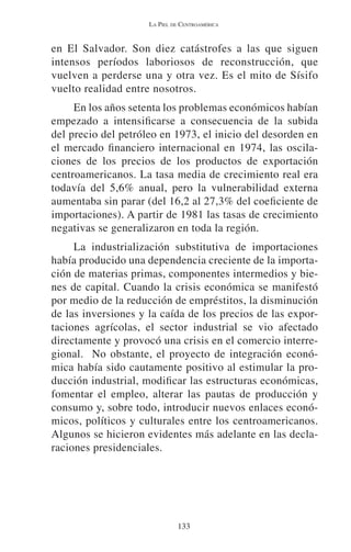 LA PIEL DE CENTROAMÉRICA 
en El Salvador. Son diez catástrofes a las que siguen 
intensos períodos laboriosos de reconstrucción, que 
vuelven a perderse una y otra vez. Es el mito de Sísifo 
vuelto realidad entre nosotros. 
En los años setenta los problemas económicos habían 
empezado a intensificarse a consecuencia de la subida 
del precio del petróleo en 1973, el inicio del desorden en 
el mercado financiero internacional en 1974, las oscila-ciones 
de los precios de los productos de exportación 
centroamericanos. La tasa media de crecimiento real era 
todavía del 5,6% anual, pero la vulnerabilidad externa 
aumentaba sin parar (del 16,2 al 27,3% del coeficiente de 
importaciones). A partir de 1981 las tasas de crecimiento 
negativas se generalizaron en toda la región. 
La industrialización substitutiva de importaciones 
había producido una dependencia creciente de la importa-ción 
de materias primas, componentes intermedios y bie-nes 
de capital. Cuando la crisis económica se manifestó 
por medio de la reducción de empréstitos, la disminución 
de las inversiones y la caída de los precios de las expor-taciones 
agrícolas, el sector industrial se vio afectado 
directamente y provocó una crisis en el comercio interre-gional. 
No obstante, el proyecto de integración econó-mica 
había sido cautamente positivo al estimular la pro-ducción 
industrial, modificar las estructuras económicas, 
fomentar el empleo, alterar las pautas de producción y 
consumo y, sobre todo, introducir nuevos enlaces econó-micos, 
políticos y culturales entre los centroamericanos. 
Algunos se hicieron evidentes más adelante en las decla-raciones 
133 
presidenciales. 
 