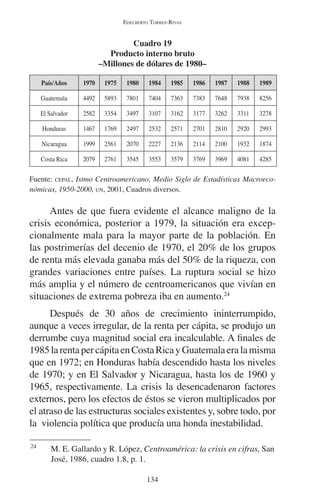 EDELBERTO TORRES-RIVAS 
Cuadro 19 
Producto interno bruto 
–Millones de dólares de 1980– 
País/Años 1970 1975 1980 1984 1985 1986 1987 1988 1989 
Guatemala 4492 5893 7801 7404 7363 7383 7648 7938 8256 
El Salvador 2582 3354 3497 3107 3162 3177 3262 3311 3278 
Honduras 1467 1769 2497 2532 2571 2701 2810 2920 2993 
Nicaragua 1999 2561 2070 2227 2136 2114 2100 1932 1874 
Costa Rica 2079 2761 3545 3553 3579 3769 3969 4081 4285 
Fuente: CEPAL, Istmo Centroamericano, Medio Siglo de Estadísticas Macroeco-nómicas, 
1950-2000, UN, 2001, Cuadros diversos. 
Antes de que fuera evidente el alcance maligno de la 
crisis económica, posterior a 1979, la situación era excep-cionalmente 
mala para la mayor parte de la población. En 
las postrimerías del decenio de 1970, el 20% de los grupos 
de renta más elevada ganaba más del 50% de la riqueza, con 
grandes variaciones entre países. La ruptura social se hizo 
más amplia y el número de centroamericanos que vivían en 
situaciones de extrema pobreza iba en aumento.24 
Después de 30 años de crecimiento ininterrumpido, 
aunque a veces irregular, de la renta per cápita, se produjo un 
derrumbe cuya magnitud social era incalculable. A finales de 
1985 la renta per cápita en Costa Rica y Guatemala era la misma 
que en 1972; en Honduras había descendido hasta los niveles 
de 1970; y en El Salvador y Nicaragua, hasta los de 1960 y 
1965, respectivamente. La crisis la desencadenaron factores 
externos, pero los efectos de éstos se vieron multiplicados por 
el atraso de las estructuras sociales existentes y, sobre todo, por 
la violencia política que producía una honda inestabilidad. 
24 M. E. Gallardo y R. López, Centroamérica: la crisis en cifras, San 
134 
José, 1986, cuadro 1.8, p. 1. 
 