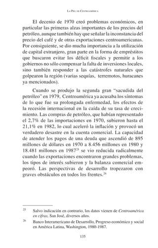 LA PIEL DE CENTROAMÉRICA 
El decenio de 1970 creó problemas económicos, en 
particular las primeras alzas importantes de los precios del 
petróleo, aunque también hay que señalar la inconstancia del 
precio del café y de otras exportaciones centroamericanas. 
Por consiguiente, se dio mucha importancia a la utilización 
de capital extranjero, gran parte en la forma de empréstitos 
que buscaron evitar los déficit fiscales y permitir a los 
gobiernos no sólo compensar la falta de inversiones locales, 
sino también responder a las catástrofes naturales que 
golpearon la región (varias sequías, terremotos, huracanes 
ya mencionados). 
Cuando se produjo la segunda gran “sacudida del 
petróleo” en 1979, Centroamérica ya acusaba los síntomas 
de lo que fue su prolongada enfermedad, los efectos de 
la recesión internacional en la caída de su tasa de creci-miento. 
Las compras de petróleo, que habían representado 
el 2,7% de las importaciones en 1970, subieron hasta el 
21,1% en 1982, lo cual aceleró la inflación y provocó un 
verdadero desastre en la cuenta comercial. La capacidad 
de atender los pagos de una deuda que ascendió de 895 
millones de dólares en 1970 a 8.456 millones en 1980 y 
18.481 millones en 198725 se vio reducida radicalmente 
cuando las exportaciones encontraron grandes problemas, 
los tipos de interés subieron y la balanza comercial em-peoró. 
Las perspectivas de desarrollo tropezaron con 
graves obstáculos en todos los frentes.26 
25 Salvo indicación en contrario, los datos vienen de Centroamérica 
en cifras, San José, diversos años. 
26 Banco Interamericano de Desarrollo, Progreso económico y social 
en América Latina, Washington, 1980-1987. 
135 
 