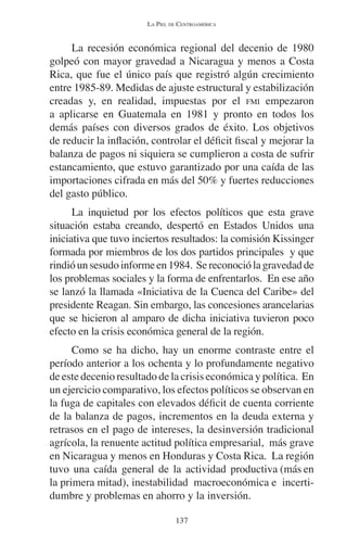 LA PIEL DE CENTROAMÉRICA 
La recesión económica regional del decenio de 1980 
golpeó con mayor gravedad a Nicaragua y menos a Costa 
Rica, que fue el único país que registró algún crecimiento 
entre 1985-89. Medidas de ajuste estructural y estabilización 
creadas y, en realidad, impuestas por el FMI empezaron 
a aplicarse en Guatemala en 1981 y pronto en todos los 
demás países con diversos grados de éxito. Los objetivos 
de reducir la inflación, controlar el déficit fiscal y mejorar la 
balanza de pagos ni siquiera se cumplieron a costa de sufrir 
estancamiento, que estuvo garantizado por una caída de las 
importaciones cifrada en más del 50% y fuertes reducciones 
del gasto público. 
La inquietud por los efectos políticos que esta grave 
situación estaba creando, despertó en Estados Unidos una 
iniciativa que tuvo inciertos resultados: la comisión Kissinger 
formada por miembros de los dos partidos principales y que 
rindió un sesudo informe en 1984. Se reconoció la gravedad de 
los problemas sociales y la forma de enfrentarlos. En ese año 
se lanzó la llamada «Iniciativa de la Cuenca del Caribe» del 
presidente Reagan. Sin embargo, las concesiones arancelarias 
que se hicieron al amparo de dicha iniciativa tuvieron poco 
efecto en la crisis económica general de la región. 
Como se ha dicho, hay un enorme contraste entre el 
período anterior a los ochenta y lo profundamente negativo 
de este decenio resultado de la crisis económica y política. En 
un ejercicio comparativo, los efectos políticos se observan en 
la fuga de capitales con elevados déficit de cuenta corriente 
de la balanza de pagos, incrementos en la deuda externa y 
retrasos en el pago de intereses, la desinversión tradicional 
agrícola, la renuente actitud política empresarial, más grave 
en Nicaragua y menos en Honduras y Costa Rica. La región 
tuvo una caída general de la actividad productiva (más en 
la primera mitad), inestabilidad macroeconómica e incerti-dumbre 
y problemas en ahorro y la inversión. 
137 
 