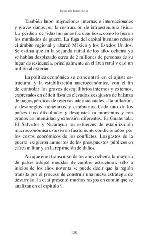 EDELBERTO TORRES-RIVAS 
También hubo migraciones internas e internacionales 
y graves daños por la destrucción de infraestructura física. 
La pérdida de vidas humanas fue cuantiosa, como lo fueron 
los mutilados de guerra. La fuga del capital humano rebasó 
el ámbito regional y abarcó México y los Estados Unidos. 
Se estima que en la segunda mitad de los años ochenta ya 
se habían desplazado cerca de 2 millones de personas de su 
lugar de residencia, principalmente en el área rural y casi un 
millón al exterior. 
La política económica se concentró en el ajuste es-tructural 
y la estabilización macroeconómica, con el fin 
de controlar los graves desequilibrios internos y externos, 
expresados en déficit fiscales elevados, desajustes de balanza 
de pagos, pérdidas de reservas internacionales, alta inflación, 
y desarreglos monetarios y cambiarios. Cada uno de los 
países tuvo dificultades y desajustes en momentos y con 
grados de intensidad y extensión diferentes. En Guatemala, 
El Salvador y Nicaragua los esfuerzos de estabilización 
macroeconómica estuvieron fuertemente condicionados por 
los costos económicos de los conflictos. Los gastos de la 
guerra exigieron aumentos de los presupuestos públicos en 
el área militar y en la reparación de daños. 
Aunque en el transcurso de los años ochenta la mayoría 
de países adoptó medidas de cambio estructural, sólo a 
inicios de los años noventa se puede decir que la región 
transita por el proceso de construir una nueva estrategia de 
desarrollo, la cual presentó muchos rasgos en común que se 
analizan en el capítulo 9. 
138 
 
