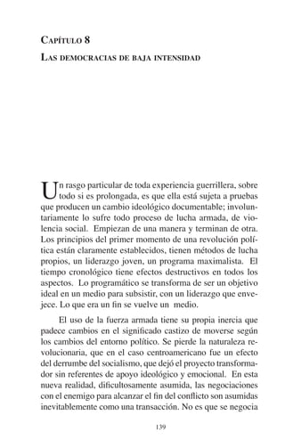 CAPÍTULO 8 
LAS DEMOCRACIAS DE BAJA INTENSIDAD 
Un rasgo particular de toda experiencia guerrillera, sobre 
todo si es prolongada, es que ella está sujeta a pruebas 
que producen un cambio ideológico documentable; involun-tariamente 
lo sufre todo proceso de lucha armada, de vio-lencia 
social. Empiezan de una manera y terminan de otra. 
Los principios del primer momento de una revolución polí-tica 
están claramente establecidos, tienen métodos de lucha 
propios, un liderazgo joven, un programa maximalista. El 
tiempo cronológico tiene efectos destructivos en todos los 
aspectos. Lo programático se transforma de ser un objetivo 
ideal en un medio para subsistir, con un liderazgo que enve-jece. 
Lo que era un fin se vuelve un medio. 
El uso de la fuerza armada tiene su propia inercia que 
padece cambios en el significado castizo de moverse según 
los cambios del entorno político. Se pierde la naturaleza re-volucionaria, 
que en el caso centroamericano fue un efecto 
del derrumbe del socialismo, que dejó el proyecto transforma-dor 
sin referentes de apoyo ideológico y emocional. En esta 
nueva realidad, dificultosamente asumida, las negociaciones 
con el enemigo para alcanzar el fin del conflicto son asumidas 
inevitablemente como una transacción. No es que se negocia 
139 
 