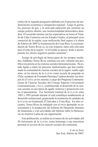 crática de la segunda postguerra adobada con el proyecto de mo-dernización 
económica e integración regional. Luego la guerra, 
los procesos de paz, y la renovada aspiración por construir un 
campo político abierto, una institucionalidad democrática dura-dera. 
El recorrido termina con las expectativas en torno al Trata-do 
de Libre Comercio con los Estados Unidos, el principal socio 
comercial de la región, cuya ratificación final espera a la altura 
de Febrero de 2005 la incorporación de Costa Rica. La recomen-dación 
de Torres Rivas es, en este respecto, tanto más relevante 
para el resto de la región: “si el Estado es pasivo, lerdo o incom-petente 
los efectos negativos pueden aumentar”. 
Testigo de privilegio de buena parte de los tiempos reseña-dos, 
Edelberto Torres Rivas continúa con este volumen una pro-lífica 
trayectoria en las ciencias sociales latinoamericanas. Ha es-tado 
ligado a todos los procesos institucionales que han confor-mado 
la comunidad de ciencias sociales de la región: medio siglo 
atrás, en los inicios de la FLACSO como escuela de posgrado en 
Chile; ayudante de Fernando Henrique Cardoso durante sus tiem-pos 
en el ILPES; en los setentas a cargo del Programa Centroame-ricano 
de Ciencias Sociales del Consejo Superior Universitario 
Centroamericano, CSUCA, contribuyendo al desarrollo de la cien-cias 
sociales en una época de aguda violencia y persecución con-tra 
el pensamiento. Fue Secretario General de la FLACSO entre 
1985 y 1993 período durante el cuál contribuyó notablemente al 
desarrollo institucional, propiciando la instalación de unidades de 
la FLACSO en Guatemala, El Salvador y Costa Rica. En años re-cientes, 
Torres Rivas ha trabajado con el PNUD aportando su co-nocimiento 
a la producción del Informe de Desarrollo Humano 
de Guatemala y a las actividades del Informe sobre la Democra-cia 
en América Latina de esa organización. 
Esta publicación, se realiza en el marco de las actividades del 
50 Aniversario de la FLACSO, como homenaje a una trayectoria 
personal al servicio de las ciencias sociales del continente. 
CARLOS SOJO 
San José, febrero de 2007. 
 