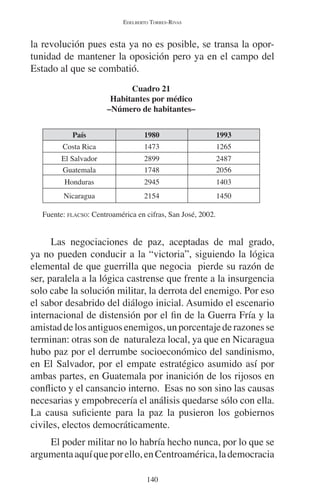 EDELBERTO TORRES-RIVAS 
la revolución pues esta ya no es posible, se transa la opor-tunidad 
de mantener la oposición pero ya en el campo del 
140 
Estado al que se combatió. 
Cuadro 21 
Habitantes por médico 
–Número de habitantes– 
País 1980 1993 
Costa Rica 1473 1265 
El Salvador 2899 2487 
Guatemala 1748 2056 
Honduras 2945 1403 
Nicaragua 2154 1450 
Fuente: FLACSO: Centroamérica en cifras, San José, 2002. 
Las negociaciones de paz, aceptadas de mal grado, 
ya no pueden conducir a la “victoria”, siguiendo la lógica 
elemental de que guerrilla que negocia pierde su razón de 
ser, paralela a la lógica castrense que frente a la insurgencia 
solo cabe la solución militar, la derrota del enemigo. Por eso 
el sabor desabrido del diálogo inicial. Asumido el escenario 
internacional de distensión por el fin de la Guerra Fría y la 
amistad de los antiguos enemigos, un porcentaje de razones se 
terminan: otras son de naturaleza local, ya que en Nicaragua 
hubo paz por el derrumbe socioeconómico del sandinismo, 
en El Salvador, por el empate estratégico asumido así por 
ambas partes, en Guatemala por inanición de los rijosos en 
conflicto y el cansancio interno. Esas no son sino las causas 
necesarias y empobrecería el análisis quedarse sólo con ella. 
La causa suficiente para la paz la pusieron los gobiernos 
civiles, electos democráticamente. 
El poder militar no lo habría hecho nunca, por lo que se 
argumenta aquí que por ello, en Centroamérica, la democracia 
 