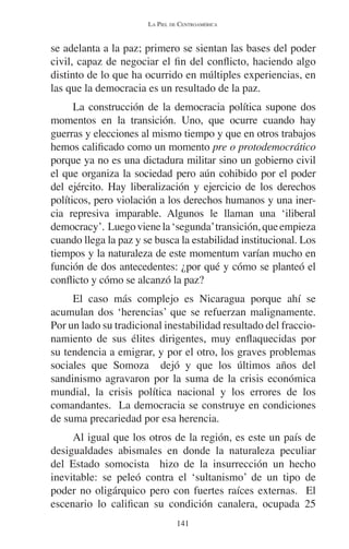 LA PIEL DE CENTROAMÉRICA 
se adelanta a la paz; primero se sientan las bases del poder 
civil, capaz de negociar el fin del conflicto, haciendo algo 
distinto de lo que ha ocurrido en múltiples experiencias, en 
las que la democracia es un resultado de la paz. 
La construcción de la democracia política supone dos 
momentos en la transición. Uno, que ocurre cuando hay 
guerras y elecciones al mismo tiempo y que en otros trabajos 
hemos calificado como un momento pre o protodemocrático 
porque ya no es una dictadura militar sino un gobierno civil 
el que organiza la sociedad pero aún cohibido por el poder 
del ejército. Hay liberalización y ejercicio de los derechos 
políticos, pero violación a los derechos humanos y una iner-cia 
represiva imparable. Algunos le llaman una ‘iliberal 
democracy’. Luego viene la ‘segunda’ transición, que empieza 
cuando llega la paz y se busca la estabilidad institucional. Los 
tiempos y la naturaleza de este momentum varían mucho en 
función de dos antecedentes: ¿por qué y cómo se planteó el 
conflicto y cómo se alcanzó la paz? 
El caso más complejo es Nicaragua porque ahí se 
acumulan dos ‘herencias’ que se refuerzan malignamente. 
Por un lado su tradicional inestabilidad resultado del fraccio-namiento 
de sus élites dirigentes, muy enflaquecidas por 
su tendencia a emigrar, y por el otro, los graves problemas 
sociales que Somoza dejó y que los últimos años del 
sandinismo agravaron por la suma de la crisis económica 
mundial, la crisis política nacional y los errores de los 
comandantes. La democracia se construye en condiciones 
de suma precariedad por esa herencia. 
Al igual que los otros de la región, es este un país de 
desigualdades abismales en donde la naturaleza peculiar 
del Estado somocista hizo de la insurrección un hecho 
inevitable: se peleó contra el ‘sultanismo’ de un tipo de 
poder no oligárquico pero con fuertes raíces externas. El 
escenario lo califican su condición canalera, ocupada 25 
141 
 