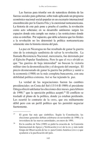 LA PIEL DE CENTROAMÉRICA 
Las fuerzas para triunfar son de naturaleza distinta de las 
fuerzas sociales para gobernar, sobre todo aplicando un programa 
económico nacional social-popular en un escenario internacional 
ensombrecido por la Guerra Fría y la enemistad norteamericana. 
La historia de este país pone a prueba el cambio, la revolución 
como acto soberano; en su desarrollo autónomo surgen los 
espacios donde esta cumple sus metas y las restricciones donde 
estas se estrellan. Por supuesto, que debe aclararse que los límites 
a la revolución no los determinó la política norteamericana 
solamente sino la historia misma del país. 
La paz en Nicaragua no fue resultado de ganar la guerra 
sino de la estrategia sandinista de salvar la revolución. La 
llamada Resistencia Nacional, mercenaria, fue derrotada por 
el Ejército Popular Sandinista. Pero lo que el FSLN olvidó es 
que “las guerras de baja intensidad” no buscan la victoria 
militar sino la desmoralización y el desgaste del enemigo. El 
precio desmesurado de ganar la guerra fue político y sumir a 
la economía (1988) en la más completa bancarrota, con una 
debilidad política extrema. Así se fue tejiendo la paz. 
La verdad de las negociaciones fueron las cumbres 
presidenciales: en Costa del Sol (13/14-II-1989) el presidente 
Ortega ofreció adelantar las elecciones diez meses, para febrero 
de 1990,27 que la oposición política aceptó.28 El conflicto se 
trasladó al plano de la política, donde ya estaban perdiendo. 
Les ocurrió lo contrario de la URNG, que era militarmente 
débil pero con un perfil político que les permitió negociar 
fuertemente. 
27 El gesto fue más que simbólico. Según la Constitución, las 
elecciones generales debían celebrarse en noviembre de 1990 y la 
investidura de las nuevas autoridades, en enero de 1991. 
28 En la cumbre de Tela (1989) se pidió la creación de la Comisión 
Internacional de Apoyo y Verificación (CIAV) de la OEA y más tarde 
Grupo de Observación de las NU para Centro América (ONUCA) que 
ayudaron a la pacificación del país. 
143 
 