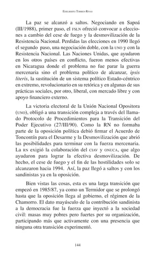 EDELBERTO TORRES-RIVAS 
La paz se alcanzó a saltos. Negociando en Sapoá 
(III/1988), primer paso, el FSLN ofreció convocar a eleccio-nes 
a cambio del cese de fuego y la desmovilización de la 
Resistencia Nacional. Perdidas las elecciones en 1990 llegó 
el segundo paso, una negociación doble, con la UNO y con la 
Resistencia Nacional. Las Naciones Unidas, que ayudaron 
en los otros países en conflicto, fueron menos efectivas 
en Nicaragua donde el problema no fue parar la guerra 
mercenaria sino el problema político de alcanzar, ipsis 
literis, la sustitución de un sistema político Estado-céntrico 
en extremo, revolucionario en su retórica y en algunas de sus 
prácticas sociales, por otro, liberal, con mercado libre y con 
apoyo financiero externo. 
La victoria electoral de la Unión Nacional Opositora 
(UNO), obligó a una transición compleja a través del llama-do 
Protocolo de Procedimientos para la Transición del 
Poder Ejecutivo (27/III/90). Como la RN no formaba 
parte de la oposición política debió firmar el Acuerdo de 
Toncontín para el Desarme y la Desmovilización que abrió 
las posibilidades para terminar con la fuerza mercenaria. 
La RN exigió la colaboración del CIAV y ONUCA, que algo 
ayudaron para lograr la efectiva desmovilización. De 
hecho, el cese de fuego y el fin de las hostilidades solo se 
alcanzaron hacia 1994. Así, la paz llegó a saltos y con los 
sandinistas ya en la oposición. 
Bien vistas las cosas, esta es una larga transición que 
empezó en 1985/87, ya como un Termidor que se prolongó 
hasta que la oposición llega al gobierno, el régimen de la 
Chamorro. El dato mayúsculo de la contribución sandinista 
a la democracia fue la fuerza que inyectó a la sociedad 
civil: masas muy pobres pero fuertes por su organización, 
participando más que activamente con una presencia que 
ninguna otra transición experimentó. 
144 
 