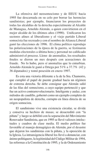 EDELBERTO TORRES-RIVAS 
La ofensiva del neosomocismo y de EEUU hacia 
1995 fue descarnada en su celo por borrar las herencias 
sandinistas; por ejemplo, financiaron los proyectos de 
todas las alcaldías de la derecha especialmente al Alcalde 
de Managua, Arnoldo Alemán, a quien convirtieron en el 
mejor alcalde de los últimos años (1990). Unificaron los 
sectores afines al liberalismo y el viejo partido Liberal 
somocista fue recreado y con el nombre de Alianza Liberal 
ganó las elecciones de 1996. El clima político reprodujo 
las polarizaciones de la época de la guerra, se festinaron 
medidas electorales a última hora y personal no calificado 
administró el proceso. Lleno de anomalías, los resultados 
finales se dieron un mes después con acusaciones de 
fraude. No lo hubo, pero sí anomalías que lo enturbian. 
Arnoldo Alemán le ganó a Ortega por 51% a 37.7% (42 y 
36 diputados) y tomó posesión en enero 1997. 
Es esta una victoria diferente a la de la Sra. Chamorro, 
que cumplió el papel de puente gradual hacia un régimen 
de extrema derecha. Se debe consignar que Alemán salió 
de las filas del somocismo, a cuyo equipo perteneció y que 
fue un activo contrarrevolucionario. Inteligente y audaz, con 
métodos de caudillo, gobernó como un ejemplo completo de 
un neopopulista de derecha, corrupto en línea directa de su 
origen somocista. 
El sandinismo vive una existencia circular, se divide 
y conserva su hechizo de masas; se desacreditó con “la 
piñata” y luego se debilitó con la separación del Movimiento 
Renovador Sandinista, que en 1995 se llevó valiosos intelec-tuales 
y cuadros de clase media. El medio político fue 
favorable al manejo demagógico de Alemán, por el desastre 
que dejaron los sandinistas con la piñata, y la oposición de 
la Iglesia. La intransigencia liberal los llevó a denunciar, con 
ánimo politiquero, la legitimidad del Código Militar de 1994, 
las reformas a la Constitución de 1995, y la de Ordenamiento 
146 
 