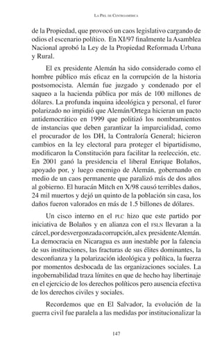 LA PIEL DE CENTROAMÉRICA 
de la Propiedad, que provocó un caos legislativo cargando de 
odios el escenario político. En XI/97 finalmente la Asamblea 
Nacional aprobó la Ley de la Propiedad Reformada Urbana 
y Rural. 
El ex presidente Alemán ha sido considerado como el 
hombre público más eficaz en la corrupción de la historia 
postsomocista. Alemán fue juzgado y condenado por el 
saqueo a la hacienda pública por más de 100 millones de 
dólares. La profunda inquina ideológica y personal, el furor 
polarizado no impidió que Alemán/Ortega hicieran un pacto 
antidemocrático en 1999 que politizó los nombramientos 
de instancias que deben garantizar la imparcialidad, como 
el procurador de los DH, la Contraloría General; hicieron 
cambios en la ley electoral para proteger el bipartidismo, 
modificaron la Constitución para facilitar la reelección, etc. 
En 2001 ganó la presidencia el liberal Enrique Bolaños, 
apoyado por, y luego enemigo de Alemán, gobernando en 
medio de un caos permanente que paralizó más de dos años 
al gobierno. El huracán Mitch en X/98 causó terribles daños, 
24 mil muertos y dejó un quinto de la población sin casa, los 
daños fueron valorados en más de 1.5 billones de dólares. 
Un cisco interno en el PLC hizo que este partido por 
iniciativa de Bolaños y en alianza con el FSLN llevaran a la 
cárcel, por desvergonzada corrupción, al ex presidente Alemán. 
La democracia en Nicaragua es aun inestable por la falencia 
de sus instituciones, las fracturas de sus élites dominantes, la 
desconfianza y la polarización ideológica y política, la fuerza 
por momentos desbocada de las organizaciones sociales. La 
ingobernabilidad traza límites en que de hecho hay libertinaje 
en el ejercicio de los derechos políticos pero ausencia efectiva 
de los derechos civiles y sociales. 
Recordemos que en El Salvador, la evolución de la 
guerra civil fue paralela a las medidas por institucionalizar la 
147 
 