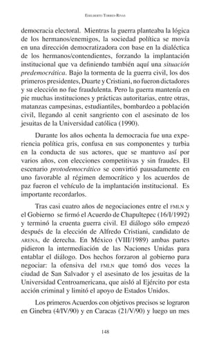 EDELBERTO TORRES-RIVAS 
democracia electoral. Mientras la guerra planteaba la lógica 
de los hermanos/enemigos, la sociedad política se movía 
en una dirección democratizadora con base en la dialéctica 
de los hermanos/contendientes, forzando la implantación 
institucional que va definiendo también aquí una situación 
predemocrática. Bajo la tormenta de la guerra civil, los dos 
primeros presidentes, Duarte y Cristiani, no fueron dictadores 
y su elección no fue fraudulenta. Pero la guerra mantenía en 
pie muchas instituciones y prácticas autoritarias, entre otras, 
matanzas campesinas, estudiantiles, bombardeo a población 
civil, llegando al cenit sangriento con el asesinato de los 
jesuitas de la Universidad católica (1990). 
Durante los años ochenta la democracia fue una expe-riencia 
política gris, confusa en sus componentes y turbia 
en la conducta de sus actores, que se mantuvo así por 
varios años, con elecciones competitivas y sin fraudes. El 
escenario protodemocrático se convirtió pausadamente en 
uno favorable al régimen democrático y los acuerdos de 
paz fueron el vehículo de la implantación institucional. Es 
importante recordarlos. 
Tras casi cuatro años de negociaciones entre el FMLN y 
el Gobierno se firmó el Acuerdo de Chapultepec (16/I/1992) 
y terminó la cruenta guerra civil. El diálogo sólo empezó 
después de la elección de Alfredo Cristiani, candidato de 
ARENA, de derecha. En México (VIII/1989) ambas partes 
pidieron la intermediación de las Naciones Unidas para 
entablar el diálogo. Dos hechos forzaron al gobierno para 
negociar: la ofensiva del FMLN que tomó dos veces la 
ciudad de San Salvador y el asesinato de los jesuitas de la 
Universidad Centroamericana, que aisló al Ejército por esta 
acción criminal y limitó el apoyo de Estados Unidos. 
Los primeros Acuerdos con objetivos precisos se lograron 
en Ginebra (4/IV/90) y en Caracas (21/V/90) y luego un mes 
148 
 