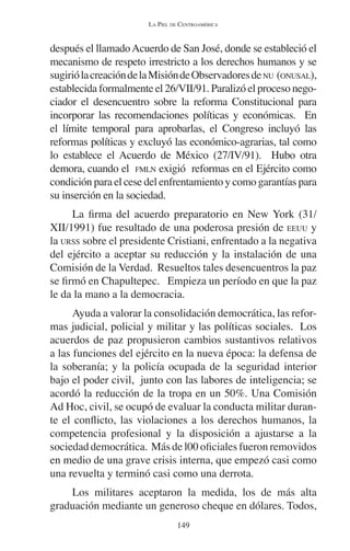 LA PIEL DE CENTROAMÉRICA 
después el llamado Acuerdo de San José, donde se estableció el 
mecanismo de respeto irrestricto a los derechos humanos y se 
sugirió la creación de la Misión de Observadores de NU (ONUSAL), 
establecida formalmente el 26/VII/91. Paralizó el proceso nego-ciador 
el desencuentro sobre la reforma Constitucional para 
incorporar las recomendaciones políticas y económicas. En 
el límite temporal para aprobarlas, el Congreso incluyó las 
reformas políticas y excluyó las económico-agrarias, tal como 
lo establece el Acuerdo de México (27/IV/91). Hubo otra 
demora, cuando el FMLN exigió reformas en el Ejército como 
condición para el cese del enfrentamiento y como garantías para 
su inserción en la sociedad. 
La firma del acuerdo preparatorio en New York (31/ 
XII/1991) fue resultado de una poderosa presión de EEUU y 
la URSS sobre el presidente Cristiani, enfrentado a la negativa 
del ejército a aceptar su reducción y la instalación de una 
Comisión de la Verdad. Resueltos tales desencuentros la paz 
se firmó en Chapultepec. Empieza un período en que la paz 
le da la mano a la democracia. 
Ayuda a valorar la consolidación democrática, las refor-mas 
judicial, policial y militar y las políticas sociales. Los 
acuerdos de paz propusieron cambios sustantivos relativos 
a las funciones del ejército en la nueva época: la defensa de 
la soberanía; y la policía ocupada de la seguridad interior 
bajo el poder civil, junto con las labores de inteligencia; se 
acordó la reducción de la tropa en un 50%. Una Comisión 
Ad Hoc, civil, se ocupó de evaluar la conducta militar duran-te 
el conflicto, las violaciones a los derechos humanos, la 
competencia profesional y la disposición a ajustarse a la 
sociedad democrática. Más de l00 oficiales fueron removidos 
en medio de una grave crisis interna, que empezó casi como 
una revuelta y terminó casi como una derrota. 
Los militares aceptaron la medida, los de más alta 
graduación mediante un generoso cheque en dólares. Todos, 
149 
 