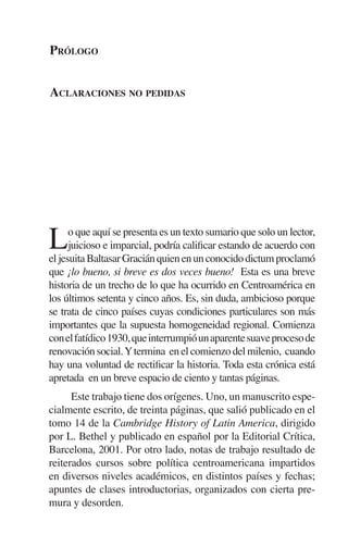 PRÓLOGO 
ACLARACIONES NO PEDIDAS 
Lo que aquí se presenta es un texto sumario que solo un lector, 
juicioso e imparcial, podría calificar estando de acuerdo con 
el jesuita Baltasar Gracián quien en un conocido dictum proclamó 
que ¡lo bueno, si breve es dos veces bueno! Esta es una breve 
historia de un trecho de lo que ha ocurrido en Centroamérica en 
los últimos setenta y cinco años. Es, sin duda, ambicioso porque 
se trata de cinco países cuyas condiciones particulares son más 
importantes que la supuesta homogeneidad regional. Comienza 
con el fatídico 1930, que interrumpió un aparente suave proceso de 
renovación social. Y termina en el comienzo del milenio, cuando 
hay una voluntad de rectificar la historia. Toda esta crónica está 
apretada en un breve espacio de ciento y tantas páginas. 
Este trabajo tiene dos orígenes. Uno, un manuscrito espe-cialmente 
escrito, de treinta páginas, que salió publicado en el 
tomo 14 de la Cambridge History of Latin America, dirigido 
por L. Bethel y publicado en español por la Editorial Crítica, 
Barcelona, 2001. Por otro lado, notas de trabajo resultado de 
reiterados cursos sobre política centroamericana impartidos 
en diversos niveles académicos, en distintos países y fechas; 
apuntes de clases introductorias, organizados con cierta pre-mura 
y desorden. 
 