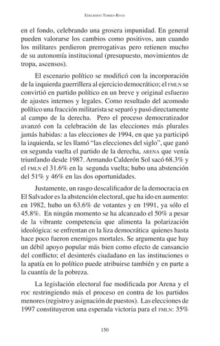EDELBERTO TORRES-RIVAS 
en el fondo, celebrando una grosera impunidad. En general 
pueden valorarse los cambios como positivos, aun cuando 
los militares perdieron prerrogativas pero retienen mucho 
de su autonomía institucional (presupuesto, movimientos de 
tropa, ascensos). 
El escenario político se modificó con la incorporación 
de la izquierda guerrillera al ejercicio democrático; el FMLN se 
convirtió en partido político en un breve y original esfuerzo 
de ajustes internos y legales. Como resultado del acomodo 
político una fracción militarista se separó y pasó directamente 
al campo de la derecha. Pero el proceso democratizador 
avanzó con la celebración de las elecciones más plurales 
jamás habidas: a las elecciones de 1994, en que ya participó 
la izquierda, se les llamó “las elecciones del siglo”, que ganó 
en segunda vuelta el partido de la derecha, ARENA que venía 
triunfando desde 1987. Armando Calderón Sol sacó 68.3% y 
el FMLN el 31.6% en la segunda vuelta; hubo una abstención 
del 51% y 46% en las dos oportunidades. 
Justamente, un rasgo descalificador de la democracia en 
El Salvador es la abstención electoral, que ha ido en aumento: 
en 1982, hubo un 63.6% de votantes y en 1991, ya sólo el 
45.8%. En ningún momento se ha alcanzado el 50% a pesar 
de la vibrante competencia que alimenta la polarización 
ideológica: se enfrentan en la liza democrática quienes hasta 
hace poco fueron enemigos mortales. Se argumenta que hay 
un débil apoyo popular más bien como efecto de cansancio 
del conflicto; el desinterés ciudadano en las instituciones o 
la apatía en lo político puede atribuirse también y en parte a 
la cuantía de la pobreza. 
La legislación electoral fue modificada por Arena y el 
PDC restringiendo más el proceso en contra de los partidos 
menores (registro y asignación de puestos). Las elecciones de 
1997 constituyeron una esperada victoria para el FMLN: 35% 
150 
 
