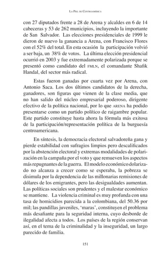 LA PIEL DE CENTROAMÉRICA 
con 27 diputados frente a 28 de Arena y alcaldes en 6 de 14 
cabeceras y 53 de 262 municipios, incluyendo la importante 
de San Salvador. Las elecciones presidenciales de 1999 le 
dieron de nuevo la ganancia a Arena, con Francisco Flores 
con el 52% del total. En esta ocasión la participación volvió 
a ser baja, un 38% de votos. La última elección presidencial 
ocurrió en 2003 y fue extremadamente polarizada porque se 
presentó como candidato del FMLN, el comandante Shafik 
Handal, del sector más radical. 
Estas fueron ganadas por cuarta vez por Arena, con 
Antonio Saca. Los dos últimos candidatos de la derecha, 
ganadores, son figuras que vienen de la clase media, que 
no han salido del núcleo empresarial poderoso, dirigente 
efectivo de la política nacional, por lo que ARENA ha podido 
presentarse como un partido político de raigambre popular. 
Este partido constituye hasta ahora la fórmula más exitosa 
de la participación/representación política de la burguesía 
centroamericana. 
En síntesis, la democracia electoral salvadoreña gana y 
pierde estabilidad con sufragios limpios pero descalificados 
por la abstención electoral y extremas modalidades de polari-zación 
en la campaña por el voto y que remueven los aspectos 
más repugnantes de la guerra. El modelo económico dolariza-do 
no alcanza a crecer como se esperaba, la pobreza se 
disimula por la dependencia de las millonarias remisiones de 
dólares de los emigrantes, pero las desigualdades aumentan. 
Las políticas sociales son prudentes y el malestar económico 
se mantiene. La violencia criminal es muy profunda con una 
tasa de homicidios parecida a la colombiana, del 50.36 por 
mil; las pandillas juveniles, ‘maras’, constituyen el problema 
más desafiante para la seguridad interna, cuyo desborde de 
ilegalidad afecta a todos. Los países de la región conservan 
así, en el tema de la criminalidad y la inseguridad, un largo 
parecido de familia. 
151 
 