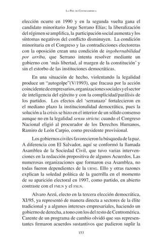 LA PIEL DE CENTROAMÉRICA 
elección ocurre en 1990 y en la segunda vuelta gana el 
candidato minoritario Jorge Serrano Elías; la liberalización 
del régimen se amplifica, la participación social aumenta y los 
síntomas negativos del conflicto disminuyen. La condición 
minoritaria en el Congreso y las contradicciones electoreras 
con la oposición crean una condición de ingobernabilidad 
por arriba, que Serrano intenta resolver mediante un 
gobierno con ‘más libertad, al margen de la constitución’ y 
sin el estorbo de las instituciones democráticas. 
En una situación de hecho, violentando la legalidad 
produce un “autogolpe”(V/1993), que fracasa por la acción 
coincidente de empresarios, organizaciones sociales y el sector 
de inteligencia del ejército y con la complicidad/parálisis de 
los partidos. Los efectos del ‘serranazo’ fortalecieron en 
el mediano plazo la institucionalidad democrática, pues la 
solución a la crisis se hizo en el interior de un sólido consenso 
aunque no en la legalidad sensu strictu: cuando el Congreso 
Nacional eligió al procurador de los Derechos Humanos, 
Ramiro de León Carpio, como presidente provisional. 
Los gobiernos civiles favorecieron la búsqueda de la paz. 
A diferencia con El Salvador, aquí se conformó la llamada 
Asamblea de la Sociedad Civil, que tuvo varias interven-ciones 
en la redacción propositiva de algunos Acuerdos. Las 
numerosas organizaciones que formaron esa Asamblea, no 
todas fueron dependientes de la URNG. Ello y otras razones 
explican la soledad política de la guerrilla en el momento 
de su aparición electoral en 1997, como partido, en abierto 
contraste con el FMLN y el FSLN. 
Alvaro Arzú, electo en la tercera elección democrática, 
XI/95, ya representó de manera directa a sectores de la élite 
tradicional y a algunos intereses empresariales, haciendo un 
gobierno de derecha, a tono con los del resto de Centromérica. 
Carente de un programa de cambio olvidó que sus represen-tantes 
firmaron acuerdos sustantivos que pudieron suplir la 
153 
 