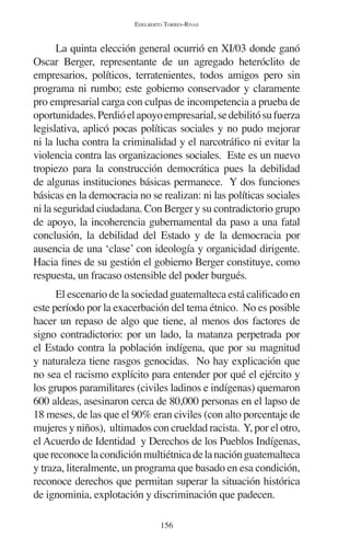 EDELBERTO TORRES-RIVAS 
La quinta elección general ocurrió en XI/03 donde ganó 
Oscar Berger, representante de un agregado heteróclito de 
empresarios, políticos, terratenientes, todos amigos pero sin 
programa ni rumbo; este gobierno conservador y claramente 
pro empresarial carga con culpas de incompetencia a prueba de 
oportunidades. Perdió el apoyo empresarial, se debilitó su fuerza 
legislativa, aplicó pocas políticas sociales y no pudo mejorar 
ni la lucha contra la criminalidad y el narcotráfico ni evitar la 
violencia contra las organizaciones sociales. Este es un nuevo 
tropiezo para la construcción democrática pues la debilidad 
de algunas instituciones básicas permanece. Y dos funciones 
básicas en la democracia no se realizan: ni las políticas sociales 
ni la seguridad ciudadana. Con Berger y su contradictorio grupo 
de apoyo, la incoherencia gubernamental da paso a una fatal 
conclusión, la debilidad del Estado y de la democracia por 
ausencia de una ‘clase’ con ideología y organicidad dirigente. 
Hacia fines de su gestión el gobierno Berger constituye, como 
respuesta, un fracaso ostensible del poder burgués. 
El escenario de la sociedad guatemalteca está calificado en 
este período por la exacerbación del tema étnico. No es posible 
hacer un repaso de algo que tiene, al menos dos factores de 
signo contradictorio: por un lado, la matanza perpetrada por 
el Estado contra la población indígena, que por su magnitud 
y naturaleza tiene rasgos genocidas. No hay explicación que 
no sea el racismo explícito para entender por qué el ejército y 
los grupos paramilitares (civiles ladinos e indígenas) quemaron 
600 aldeas, asesinaron cerca de 80,000 personas en el lapso de 
18 meses, de las que el 90% eran civiles (con alto porcentaje de 
mujeres y niños), ultimados con crueldad racista. Y, por el otro, 
el Acuerdo de Identidad y Derechos de los Pueblos Indígenas, 
que reconoce la condición multiétnica de la nación guatemalteca 
y traza, literalmente, un programa que basado en esa condición, 
reconoce derechos que permitan superar la situación histórica 
de ignominia, explotación y discriminación que padecen. 
156 
 