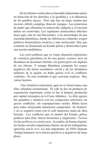 LA PIEL DE CENTROAMÉRICA 
En los últimos veinte años se han dado importantes pasos 
en dirección de los derechos a la igualdad y a la diferencia 
de los pueblos mayas. Pero aún hay un largo camino por 
recorrer, difícil, complejo, lleno de trampas. Las estructuras 
de poder que alimentan la minusvalía indígena y el racismo 
deben ser removidas. Los regímenes democrático liberales 
hasta aquí, aún no son funcionales a las necesidades de una 
sociedad pluriétnica, donde las diferencias culturales exigen 
políticas democráticas creativas y más incluyentes. Hay que 
construir en Guatemala un Estado plural y democrático para 
una nación multiétnica. 
Las crisis políticas que ya vimos alimentó explosiones 
de violencia guerrillera en los tres países vecinos, tuvo en 
Honduras un desenlace distinto, sin guerra pero con algunos 
de sus efectos. Y aunque Honduras comparte los rasgos 
negativos del atraso económico social y de las dictaduras 
militares de la región, no hubo guerra civil ni conflictos 
violentos. Es este resultado el que conviene explicar. Hay 
varios factores. 
Uno, histórico estructural, aquí no se formó nunca una 
élite cafetalera terrateniente. El café no fue un producto de 
exportación importante, como lo fue el banano, producido 
por capital extranjero en la Costa Atlántica. La élite agraria 
fue ganadera y mantuvo con los campesinos relaciones sin 
graves conflictos, sin expropiaciones rurales. Había tierra 
para todos incluyendo numerosos campesinos ‘de frontera’ 
y no se requirió como con el café numerosa mano de obra 
forzada. Los conflictos por el control del Estado, peleas 
políticas intra élite, fueron frecuentes y sangrientos. Fueron 
luchas políticas en estado puro. A cambio, de forma original, 
las luchas sociales importantes fueron las de los trabajadores 
agrícolas con la UFCO. La más importante, en 1954, llamada 
‘huelga bananera’ tuvo efectos positivos y negativos de largo 
plazo. 
157 
 