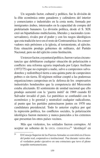 LA PIEL DE CENTROAMÉRICA 
Un segundo factor, cultural y político, fue la división de 
la élite económica entre ganaderos y cafetaleros del interior 
y comerciantes e industriales en la costa norte, formada por 
inmigrantes árabes, interesados en la capacidad de compra del 
proletariado bananero. La división política, desde el S. XIX 
creó un bipartidismo multiclasista, liberales y nacionales (con-servadores), 
rivales por el poder y con los rasgos ideológicos 
que esta tradición tuvo en el resto de Centroamérica: los conser-vadores 
más próximos a la iglesia, al terrateniente, al ejército. 
Esta situación produjo gobiernos de militares, del Partido 
Nacional, pero no del ejército como Institución. 
Un tercer factor, coyuntural político, fueron varias circuns-tancias 
que debilitaron cualquier situación de polarización o 
conflicto: una reforma agraria impulsada por López Arellano 
(1972/75) que no expropió a nadie, salvo a campesinos salva-doreños 
y redistribuyó tierra a una quinta parte de campesinos 
pobres o sin tierra. El régimen militar cooptó a las poderosas 
organizaciones campesinas en la defensa de los empresarios 
industriales hondureños que la competencia del Mercomún 
estaba afectando. El sentimiento de unidad nacional que ello 
produjo aumentó con la ‘guerra inútil’ de 1969 cuando El 
Salvador invadió el país. Lo patriótico se confundió con lo 
económico y lo gremial y neutralizó cualquier radicalismo, 
al punto que los partidos patrocinaron juntos en 1970 una 
candidatura presidencial. Todo lo anterior explica por qué 
la represión política, los conflictos sociales, la polarización 
ideológica fueron menores y nunca parecidos a los extremos 
que presentan los otros países vecinos. 
Más que violentos, los soldados fueron corruptos. Al 
aceptar un soborno de la UFCO. CONSUFFAA29 ‘destituyó’ en 
29 El Consejo Superior de las Fuerzas Armadas se convirtió en el locus 
del poder real, corporativo e institucional. Fue durante varios años 
el verdadero poder ejecutivo en una estructura que tuvo el pleno 
respaldo norteamericano. 
159 
 