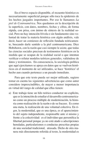 EDELBERTO TORRES-RIVAS 
En el breve espacio disponible, el recuento histórico es 
necesariamente superficial porque sólo toca la epidermis de 
los hechos juzgados importantes. Por eso le llamamos La 
piel de Centroamérica. Nos quedamos en la descripción de 
la superficie, con datos, nombres, fechas y cifras, de forma 
rápida, con prisa, con ánimo de síntesis de la realidad so-cial. 
Pero no hay intención frívola o sin fundamento sino vo-luntad 
de tratar la materia histórica con algún análisis, vale 
decir, hacer un comienzo de reflexión fundada teóricamen-te, 
buscando darle sentido a la piel centroamericana. Dice 
Hobsbawn, con la razón que casi siempre le asiste, que todas 
las ciencias sociales precisan de testimonios históricos en la 
medida que se ocupan de la realidad social o que intentan 
verificar o refutar modelos teóricos generales, valiéndose de 
datos y testimonios. En consecuencia, la sociología política 
que aquí ejercitamos se apoya en datos que se vuelven histó-ricos 
en el momento de ser utilizados, se hace ‘histórico’ el 
hecho aun cuando pertenece a un pasado inmediato. 
Para que este texto pueda ser mejor utilizado, sugiero 
tomar en cuenta las siguientes advertencias que como autor 
considero imprescindibles, de mayor a menor importancia 
en virtud del rango de calidad que ellas tienen: 
a) Este trabajo tiene un hilo teórico conductor no explícito, 
que es la intención de estudiar el desarrollo centroamerica-no 
como un proceso múltiple de modernización, la histo-ria 
como realización de la razón o de su fracaso. Es como 
una meta, la realización de una voluntad colectiva. En ri-gor, 
la modernidad, que es una época, es el aparecimien-to 
del sujeto independiente, responsable ante sí mismo y 
frente a la colectividad: es el individuo que personifica la 
libertad personal porque ya no está atado a adscripciones 
heredadas, particularismos o conductas prescritas propias 
de una sociedad tradicional, atrasada. Dicho de otra ma-nera 
más directamente referida al texto, la modernidad es 
16 
 