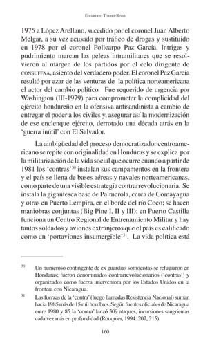 EDELBERTO TORRES-RIVAS 
1975 a López Arellano, sucedido por el coronel Juan Alberto 
Melgar, a su vez acusado por tráfico de drogas y sustituido 
en 1978 por el coronel Policarpo Paz García. Intrigas y 
pudrimiento marcan las peleas intramilitares que se resol-vieron 
al margen de los partidos por el celo dirigente de 
CONSUFFAA, asiento del verdadero poder. El coronel Paz García 
resultó por azar de las venturas de la política norteamericana 
el actor del cambio político. Fue requerido de urgencia por 
Washington (III-1979) para comprometer la complicidad del 
ejército hondureño en la ofensiva antisandinista a cambio de 
entregar el poder a los civiles y, asegurar así la modernización 
de ese enclenque ejército, derrotado una década atrás en la 
‘guerra inútil’ con El Salvador. 
La ambigüedad del proceso democratizador centroame-ricano 
se repite con originalidad en Honduras y se explica por 
la militarización de la vida social que ocurre cuando a partir de 
1981 los ‘contras’30 instalan sus campamentos en la frontera 
y el país se llena de bases aéreas y navales norteamericanas, 
como parte de una visible estrategia contrarrevolucionaria. Se 
instala la gigantesca base de Palmerola, cerca de Comayagua 
y otras en Puerto Lempira, en el borde del río Coco; se hacen 
maniobras conjuntas (Big Pine I, II y III); en Puerto Castilla 
funciona un Centro Regional de Entrenamiento Militar y hay 
tantos soldados y aviones extranjeros que el país es calificado 
como un ‘portaviones insumergible’31. La vida política está 
30 Un numeroso contingente de ex guardias somocistas se refugiaron en 
Honduras; fueron denominados contrarrevolucionarios (‘contras’) y 
organizados como fuerza interventora por los Estados Unidos en la 
frontera con Nicaragua. 
31 Las fuerzas de la ‘contra’ (luego llamadas Resistencia Nacional) suman 
hacia 1985 más de 15 mil hombres. Según fuentes oficiales de Nicaragua 
entre 1980 y 85 la ‘contra’ lanzó 309 ataques, incursiones sangrientas 
cada vez más en profundidad (Rouquier, 1994: 207, 215). 
160 
 