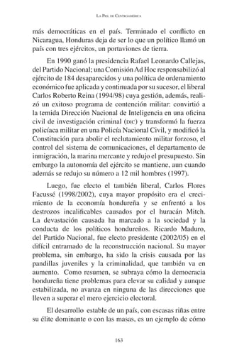 LA PIEL DE CENTROAMÉRICA 
más democráticas en el país. Terminado el conflicto en 
Nicaragua, Honduras deja de ser lo que un político llamó un 
país con tres ejércitos, un portaviones de tierra. 
En 1990 ganó la presidencia Rafael Leonardo Callejas, 
del Partido Nacional; una Comisión Ad Hoc responsabilizó al 
ejército de 184 desaparecidos y una política de ordenamiento 
económico fue aplicada y continuada por su sucesor, el liberal 
Carlos Roberto Reina (1994/98) cuya gestión, además, reali-zó 
un exitoso programa de contención militar: convirtió a 
la temida Dirección Nacional de Inteligencia en una oficina 
civil de investigación criminal (DIC) y transformó la fuerza 
policíaca militar en una Policía Nacional Civil, y modificó la 
Constitución para abolir el reclutamiento militar forzoso, el 
control del sistema de comunicaciones, el departamento de 
inmigración, la marina mercante y redujo el presupuesto. Sin 
embargo la autonomía del ejército se mantiene, aun cuando 
además se redujo su número a 12 mil hombres (1997). 
Luego, fue electo el también liberal, Carlos Flores 
Facussé (1998/2002), cuya mayor propósito era el creci-miento 
de la economía hondureña y se enfrentó a los 
destrozos incalificables causados por el huracán Mitch. 
La devastación causada ha marcado a la sociedad y la 
conducta de los políticos hondureños. Ricardo Maduro, 
del Partido Nacional, fue electo presidente (2002/05) en el 
difícil entramado de la reconstrucción nacional. Su mayor 
problema, sin embargo, ha sido la crisis causada por las 
pandillas juveniles y la criminalidad, que también va en 
aumento. Como resumen, se subraya cómo la democracia 
hondureña tiene problemas para elevar su calidad y aunque 
estabilizada, no avanza en ninguna de las direcciones que 
lleven a superar el mero ejercicio electoral. 
El desarrollo estable de un país, con escasas riñas entre 
su élite dominante o con las masas, es un ejemplo de cómo 
163 
 
