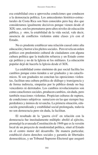 EDELBERTO TORRES-RIVAS 
esa estabilidad crea u aprovecha condiciones que conducen 
a la democracia política. Los antecedentes histórico-estruc-turales 
de Costa Rica son bien conocidos pero hay dos que 
consideramos igualmente decisivos porque vienen desde el 
XIX: uno, son los prematuros pero altos niveles de educación 
pública, y otro, la estabilidad de la vida social, vale decir, 
ausencia de conflictos violentos entre clases y/o con el 
Estado. 
No es prudente establecer una relación causal entre alta 
educación y horror a los pleitos sociales. Pero revela un orden 
político con predominio cultural de ciudadanos con alguna 
cultura política que la tradición refuerza y un Estado como 
eje político y no de la Iglesia ni los militares. La educación 
popular dejó de hacerla la Iglesia desde el XIX. 
La estabilidad como sinónimo de paz social facilita los 
cambios porque estos tienden a ser graduales y no cataclís-micos. 
Si son graduales no concitan las oposiciones violen-tas, 
facilitan una cultura política de diálogo y transigencia y 
de forma indirecta, simpatías por lo público donde no hay 
vencedores ni derrotados. Los cambios revolucionarios son 
como cataclismos sociales, producen cambios, sin duda, pero 
también reacciones violentas. Propician culturas de ruptura, 
de condiciones subjetivas suma/cero en las que siempre hay 
perdedores y ánimos de revancha. La primera situación, edu-cación 
generalizada y estabilidad social prolongada, todavía 
no son democracia pero sin duda, la facilitan. 
El resultado de la ‘guerra civil’ en relación con la 
democracia fue inusitadamente múltiple: abolió al ejército, 
promulgó la avanzada Constitución de 1949 que es la versión 
local de un proyecto de modernidad política, situó al Estado 
en el centro motor del desarrollo. De manera particular, 
estableció claros derechos sociales y garantía de libertades 
democráticas, y un Tribunal Supremo Electoral que aseguró 
164 
 
