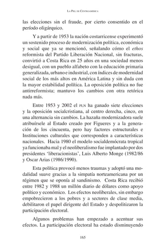 LA PIEL DE CENTROAMÉRICA 
las elecciones sin el fraude, por cierto consentido en el 
período oligárquico. 
Y a partir de 1953 la nación costarricense experimentó 
un sostenido proceso de modernización política, económica 
y social que ya se mencionó, señalando cómo el ethos 
reformista del Partido Liberación Nacional, sin fracturas, 
convirtió a Costa Rica en 25 años en una sociedad menos 
desigual, con un pueblo alfabeto con la educación primaria 
generalizada, urbano e industrial, con índices de modernidad 
social de los más altos en América Latina y sin duda con 
la mayor estabilidad política. La oposición política no fue 
antirreformista; mantuvo los cambios con otra retórica 
nada más. 
Entre 1953 y 2002 el PLN ha ganado siete elecciones 
y la oposición socialcristiana, al centro derecha, cinco, en 
una alternancia sin cambios. La hazaña modernizadora suele 
atribuírsele al Estado creado por Figueres y a la genera-ción 
de los cincuenta, pero hay factores estructurales e 
Instituciones culturales que corresponden a características 
nacionales. Hacia 1980 el modelo socialdemócrata tropical 
ya funcionaba mal y el neoliberalismo fue implantado por dos 
presidentes ‘liberacionistas’, Luis Alberto Monge (1982/86 
y Oscar Arias (1986/1990). 
Esta política provocó menos traumas y adoptó una mo-dalidad 
suave gracias a la simpatía norteamericana por un 
régimen que se oponía al sandinismo. Costa Rica recibió 
entre 1982 y 1988 un millón diario de dólares como apoyo 
político y económico. Los efectos neoliberales, sin embargo 
empobrecieron a los pobres y a sectores de clase media, 
debilitaron el papel dirigente del Estado y despolitizaron la 
participación electoral. 
Algunos problemas han empezado a acentuar sus 
efectos. La participación electoral ha estado disminuyendo 
165 
 