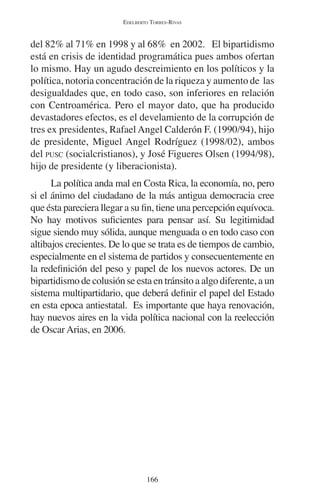 EDELBERTO TORRES-RIVAS 
del 82% al 71% en 1998 y al 68% en 2002. El bipartidismo 
está en crisis de identidad programática pues ambos ofertan 
lo mismo. Hay un agudo descreimiento en los políticos y la 
política, notoria concentración de la riqueza y aumento de las 
desigualdades que, en todo caso, son inferiores en relación 
con Centroamérica. Pero el mayor dato, que ha producido 
devastadores efectos, es el develamiento de la corrupción de 
tres ex presidentes, Rafael Angel Calderón F. (1990/94), hijo 
de presidente, Miguel Angel Rodríguez (1998/02), ambos 
del PUSC (socialcristianos), y José Figueres Olsen (1994/98), 
hijo de presidente (y liberacionista). 
La política anda mal en Costa Rica, la economía, no, pero 
si el ánimo del ciudadano de la más antigua democracia cree 
que ésta pareciera llegar a su fin, tiene una percepción equívoca. 
No hay motivos suficientes para pensar así. Su legitimidad 
sigue siendo muy sólida, aunque menguada o en todo caso con 
altibajos crecientes. De lo que se trata es de tiempos de cambio, 
especialmente en el sistema de partidos y consecuentemente en 
la redefinición del peso y papel de los nuevos actores. De un 
bipartidismo de colusión se esta en tránsito a algo diferente, a un 
sistema multipartidario, que deberá definir el papel del Estado 
en esta epoca antiestatal. Es importante que haya renovación, 
hay nuevos aires en la vida política nacional con la reelección 
de Oscar Arias, en 2006. 
166 
 