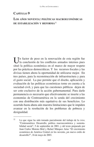 LA PIEL DE CENTROAMÉRICA 
CAPÍTULO 9 
LOS AÑOS NOVENTA: POLÍTICAS MACROECONÓMICAS 
DE ESTABILIZACIÓN Y REFORMA32 
Un factor de peso en la renovación de esta región fue 
la conclusión de los conflictos armados internos pues 
situó la política económica en el marco de mayor respeto 
por las prácticas democráticas. Y los recursos fiscales y las 
divisas tienen ahora la oportunidad de utilizarse mejor. En 
tres países, para la reconstrucción de infraestructura y para 
el gasto social. La paz permite que el diseño, aplicación y 
evaluación de las políticas económicas tome en cuenta a la 
sociedad civil, y para que las cuestiones públicas dejen de 
ser coto exclusivo de la acción gubernamental. Para darle 
permanencia es necesario que efectivamente se inserte a las 
economías de Centroamérica en la senda del crecimiento 
con una distribución más equitativa de sus beneficios. Lo 
ocurrido hasta ahora aún muestra limitaciones que le impiden 
avanzar en la resolución de los problemas de pobreza y 
desigualdad. 
32 Lo que sigue ha sido tomado parcialmente del trabajo de la CEPAL 
“Centroamérica: Desarrollo, política macroeconómica y sustenta-bilidad 
social”, 5 de septiembre de 2001, y del texto preparado por 
Juan Carlos Moreno Brid y Rafael Márquez Arias “El crecimiento 
económico de América Central en los noventa ¿un nuevo estilo de 
desarrollo?”, 16 de mayo de 2003. 
167 
 