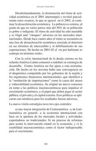 EDELBERTO TORRES-RIVAS 
Desafortunadamente, la disminución del ritmo de acti-vidad 
económica en el 2001 interrumpió y revirtió parcial-mente 
estos avances, lo que se agravó en el 2002, al conti-nuar 
la desaceleración económica. La pobreza es extensa, al 
grado de que en varios países más del 50% de su población 
es pobre o indigente. El ritmo de actividad ha sido inestable 
y es frágil ante “choques” adversos en los mercados inter-nacionales. 
Desde hace cuatro años el istmo se encuentra en 
una fase de desaceleración económica asociada al deterioro 
en sus términos de intercambio y al debilitamiento de sus 
exportaciones. De hecho en 2001-02 el PIB por habitante se 
contrajo en términos reales. 
Con la crisis internacional de la deuda externa en los 
ochenta América Latina comenzó a redefinir su estrategia de 
desarrollo. Centro América no fue ajena a esta reorienta-ción. 
De hecho en los noventa hubo una convergencia en 
el diagnóstico compartido por los gobiernos de la región y 
los organismos financieros internacionales, que identificó a 
la “sustitución de importaciones” como la causa del atraso 
y vulnerabilidad económica. Se originó un nuevo consenso 
en torno a las políticas macroeconómicas para impulsar el 
crecimiento económico, y el papel que deben jugar el sector 
público, el privado y el capital externo. Esas políticas se apli-caron 
con ortodoxia pero los resultados fueron adversos. 
La nueva visión estratégica tuvo tres ejes centrales: 
a) una mayor integración de Centroamérica –y de Lati-noamérica 
en general– a la economía internacional con 
base en la apertura de los mercados locales y actividades 
exportadoras no tradicionales; b) un proceso de reformas 
para acotar la intervención estatal en la economía; y c) la 
estabilidad macroeconómica como el factor indispensable 
para el crecimiento. 
168 
 