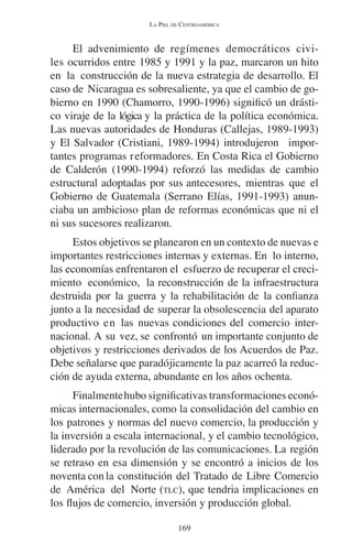 LA PIEL DE CENTROAMÉRICA 
El advenimiento de regímenes democráticos civi-les 
ocurridos entre 1985 y 1991 y la paz, marcaron un hito 
en la construcción de la nueva estrategia de desarrollo. El 
caso de Nicaragua es sobresaliente, ya que el cambio de go-bierno 
en 1990 (Chamorro, 1990-1996) significó un drásti-co 
viraje de la lógica y la práctica de la política económica. 
Las nuevas autoridades de Honduras (Callejas, 1989-1993) 
y El Salvador (Cristiani, 1989-1994) introdujeron impor-tantes 
programas reformadores. En Costa Rica el Gobierno 
de Calderón (1990-1994) reforzó las medidas de cambio 
estructural adoptadas por sus antecesores, mientras que el 
Gobierno de Guatemala (Serrano Elías, 1991-1993) anun-ciaba 
un ambicioso plan de reformas económicas que ni el 
169 
ni sus sucesores realizaron. 
Estos objetivos se planearon en un contexto de nuevas e 
importantes restricciones internas y externas. En lo interno, 
las economías enfrentaron el esfuerzo de recuperar el creci-miento 
económico, la reconstrucción de la infraestructura 
destruida por la guerra y la rehabilitación de la confianza 
junto a la necesidad de superar la obsolescencia del aparato 
productivo en las nuevas condiciones del comercio inter-nacional. 
A su vez, se confrontó un importante conjunto de 
objetivos y restricciones derivados de los Acuerdos de Paz. 
Debe señalarse que paradójicamente la paz acarreó la reduc-ción 
de ayuda externa, abundante en los años ochenta. 
Finalmente hubo significativas transformaciones econó-micas 
internacionales, como la consolidación del cambio en 
los patrones y normas del nuevo comercio, la producción y 
la inversión a escala internacional, y el cambio tecnológico, 
liderado por la revolución de las comunicaciones. La región 
se retraso en esa dimensión y se encontró a inicios de los 
noventa con la constitución del Tratado de Libre Comercio 
de América del Norte (TLC), que tendria implicaciones en 
los flujos de comercio, inversión y producción global. 
 