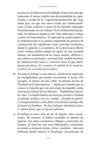 LA PIEL DE CENTROAMÉRICA 
un proceso de diferenciación múltiple frente al pasado que 
representa el atraso; implica una discontinuidad de signi-ficados 
y resulta de la “superación-destrucción del viejo 
orden pero sin que uno nuevo acabe por institucionali-zarse 
¿Cómo calificar el atraso en los términos utilizados 
frecuentemente en este trabajo? Es lo disfuncional del pa-sado, 
las herencias negativas del viejo orden que se niega 
a morir en Centroamérica. Y expresado de modo empírico, 
la modernización es el camino empedrado del proceso de 
construcción del capitalismo como actividad económica 
donde lo agrícola es secundario, de la democracia liberal 
como sistema político propio de aquel, de una sociedad 
urbana, con abundancia de las clases medias, alfabetas y 
una cultura secularizada y racional. Este modelo histórico 
de modernización marca a contrario sensu lo que enten-demos 
por atraso. En resumen, el símbolo de la moderni-zación 
es la sociedad democrática. 
b) En tanto el trabajo es una síntesis, está lleno de supuestos 
de inteligibilidad que pueden desorientar al lector. Por 
ejemplo, se afirma sin más sobre “la nefasta misión de 
Chatfield en Centroamérica”... dando por sentado que se 
conoce la función que este personaje desempeñó contra 
al proyecto federal de los liberales. También hay juicios 
de valor. La objetividad en las ciencias sociales es lealtad 
al método, al dato y no a la ‘verdad’. ¿Verdad de quién?; 
y la imparcialidad es más difícil en la historia porque ella 
la hacen los hombres. No hay enfoques ideológicos pero 
sí ‘partie prisse’ que se hacen explícitos. 
c) El trabajo no tiene citas de pie de página, salvo excep-ciones. 
De tenerlas, se habría extendido en número de 
páginas. Los datos estadísticos obligan a mencionar las 
fuentes. Al final hay una nota bibliográfica comentada, 
de donde se tomaron fechas, cifras y nombres. Aún más 
arbitrario puede parecer el despliegue desordenado de 
17 
 