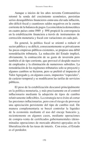 EDELBERTO TORRES-RIVAS 
Aunque a inicios de los años noventa Centroamérica 
retomó la senda del crecimiento económico, persistían 
serios desequilibrios financieros como una elevada inflación, 
alto déficit fiscal y cuantiosos saldos negativos en la cuenta 
corriente de la balanza de pagos. La coincidencia democrática 
en cuatro países entre l989 y l99l propició la convergencia 
en la estabilización financiera a través de instrumentos de 
corrección monetaria y fiscal con variaciones en cada país. 
En general, la política fiscal se orientó a reducir el 
sector público y su déficit, consecuentemente se privatizaron 
las pocas empresas públicas existentes, se propuso una débil 
remodelación tributaria. La reducción del Estado implicó, 
obviamente, la contracción de su gasto de inversión pero 
también el de tipo corriente, que provocó el despido masivo 
de empleados y la eliminación de numerosos subsidios. La 
remodelación de los regímenes tributarios solo se proyectó y 
algunos cambios se hicieron, pero se prefirió el impuesto al 
Valor Agregado y, en algunos casos, impuestos “especiales”, 
de carácter temporal y se modificaron las tarifas de servicios 
públicos. 
El peso de la estabilización descansó principalmente 
en la política monetaria, y más precisamente en el control 
inflacionario mediante la adopción de tipos de cambio 
relativamente inflexibles. La estrategia tuvo éxito al cortar 
las presiones inflacionarias, pero con el riesgo de provocar 
una apreciación persistente del tipo de cambio real. De 
manera complementaria se buscó controlar la liquidez 
de la economía mediante el uso del encaje bancario y, 
recientemente en algunos casos, mediante operaciones 
de compra-venta de certificados gubernamentales (deno-minadas 
operaciones de mercado abierto) apoyadas en la 
liberalización de las tasas de interés. Con estas, el Estado 
es el perdedor. 
170 
 