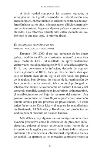 LA PIEL DE CENTROAMÉRICA 
A decir verdad son pocos los avances logrados, la 
subregión no ha logrado consolidar su estabilización ma-croeconómica, 
el crecimiento se encuentra en franca desace-leración 
hace varios años, mientras que el déficit comercial y 
en cuenta corriente llega –en algunos países– a proporciones 
elevadas. Las reformas estructurales están inconclusas, so-bre 
todo la que mas urge, la reforma fiscal. 
EL CRECIMIENTO ECONÓMICO DE LOS 
NOVENTA: FORTALEZAS Y DEBILIDADES 
Durante 1990-2000 el PIB real agregado de los cinco 
países, medido en dólares constantes aumentó a una tasa 
anual media de 4.4%. Tal resultado fue aproximadamente 
cuatro veces más dinámico que el 0.95% de la década previa. 
En lo que concierne a la inflación, después de algunos 
casos superiores al 100%, hace ya más de cinco años que 
solo se tienen alzas de un dígito en casi todos los países 
de la región. Son diversas las causas de la reanimación de 
las economías en los noventa, tales como el prolongado e 
intenso crecimiento de la economía de Estados Unidos y del 
comercio mundial, la mejora en los términos de intercambio, 
el restablecimiento del flujo de recursos del exterior. Una 
porción importante de estos flujos ingresó como inversión 
directa atraída por los procesos de privatización. Un caso 
único fue INTEL en Costa Rica y el auge en las maquiladoras 
en Guatemala, El Salvador y Honduras, con productos de 
vestido para el mercado de Estados Unidos. 
Más débiles, hay algunas causas endógenas en la reac-tivación 
productiva como la corrección de presiones infla-cionarias, 
colocar al sector exportador como motor de la 
inversión en la región y reconvertir la planta industrial para 
enfrentar a la competencia internacional importando bienes 
de capital. La apertura de los mercados centroamericanos a 
171 
 