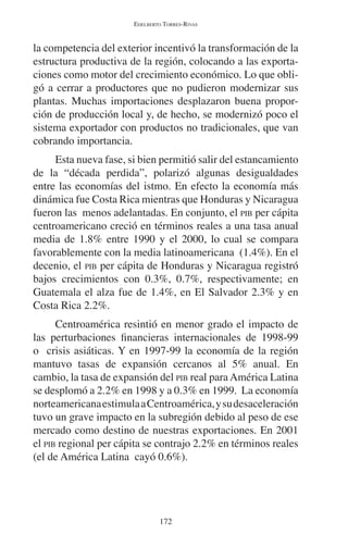 EDELBERTO TORRES-RIVAS 
la competencia del exterior incentivó la transformación de la 
estructura productiva de la región, colocando a las exporta-ciones 
como motor del crecimiento económico. Lo que obli-gó 
a cerrar a productores que no pudieron modernizar sus 
plantas. Muchas importaciones desplazaron buena propor-ción 
de producción local y, de hecho, se modernizó poco el 
sistema exportador con productos no tradicionales, que van 
cobrando importancia. 
Esta nueva fase, si bien permitió salir del estancamiento 
de la “década perdida”, polarizó algunas desigualdades 
entre las economías del istmo. En efecto la economía más 
dinámica fue Costa Rica mientras que Honduras y Nicaragua 
fueron las menos adelantadas. En conjunto, el PIB per cápita 
centroamericano creció en términos reales a una tasa anual 
media de 1.8% entre 1990 y el 2000, lo cual se compara 
favorablemente con la media latinoamericana (1.4%). En el 
decenio, el PIB per cápita de Honduras y Nicaragua registró 
bajos crecimientos con 0.3%, 0.7%, respectivamente; en 
Guatemala el alza fue de 1.4%, en El Salvador 2.3% y en 
Costa Rica 2.2%. 
Centroamérica resintió en menor grado el impacto de 
las perturbaciones financieras internacionales de 1998-99 
o crisis asiáticas. Y en 1997-99 la economía de la región 
mantuvo tasas de expansión cercanos al 5% anual. En 
cambio, la tasa de expansión del PIB real para América Latina 
se desplomó a 2.2% en 1998 y a 0.3% en 1999. La economía 
norteamericana estimula a Centroamérica, y su desaceleración 
tuvo un grave impacto en la subregión debido al peso de ese 
mercado como destino de nuestras exportaciones. En 2001 
el PIB regional per cápita se contrajo 2.2% en términos reales 
(el de América Latina cayó 0.6%). 
172 
 