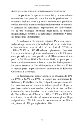 LA PIEL DE CENTROAMÉRICA 
BASES DEL NUEVO ESTILO DE DESARROLLO CENTROAMERICANO 
Las políticas de apertura comercial y de crecimiento 
económico han generado cambios en la producción. La 
economía regional tiene hoy en día vínculos más profundos 
con los mercados internacionales que al comenzar los noventa 
y destacan las actividades exportadoras no tradicionales, 
eje de una estrategia orientada hacia fuera, la industria 
maquiladora, el turismo y las actividades informales. Véanse 
los rasgos más importantes: 
i) Cambios en el comercio exterior. Para la región, el 
índice de apertura comercial (relación de las exportaciones 
e importaciones respecto del PIB) se elevó de 52.5% en 
1990 a 78.9% en 1999 (Honduras registró una reducción). 
Las exportaciones regionales crecieron en un 11.6% anual 
en el período y su participación en el PIB centroamericano 
pasó de 24.5% en 1990 a 36.4% en 1999, en parte por la 
incorporación de nuevos rubros exportables. En importancia 
las ventas externas de Costa Rica pasaron de 30.4% a 53.8% 
y menos pero importante fue el aumento en El Salvador, 
Guatemala y Nicaragua. 
En Nicaragua las importaciones se elevaron de 28% 
en 1990, a 42.5% en 1999. Le siguen en importancia El 
Salvador y Costa Rica con 16 y 14 puntos, respectivamente. 
La reactivación del comercio intrarregional al llegar la 
paz tuvo también una notable influencia en los cambios 
estructurales mencionados. Las exportaciones se elevaron 
de 664 millones de dólares en 1990 a 2 360 en 1999. De 
esta forma, la incidencia del comercio intrarregional llegó 
a significar el 17% del comercio externo total en ese último 
año, frente al 15% que registró en 1990. 
173 
 