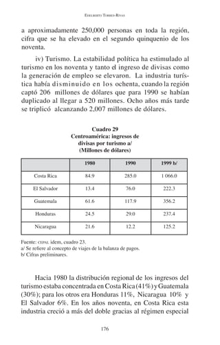 EDELBERTO TORRES-RIVAS 
a aproximadamente 250,000 personas en toda la región, 
cifra que se ha elevado en el segundo quinquenio de los 
noventa. 
iv) Turismo. La estabilidad política ha estimulado al 
turismo en los noventa y tanto el ingreso de divisas como 
la generación de empleo se elevaron. La industria turís-tica 
había disminuido en los ochenta, cuando la región 
captó 206 millones de dólares que para 1990 se habían 
duplicado al llegar a 520 millones. Ocho años más tarde 
se triplicó alcanzando 2,007 millones de dólares. 
Cuadro 29 
Centroamérica: ingresos de 
divisas por turismo a/ 
(Millones de dólares) 
1980 1990 1999 b/ 
Costa Rica 84.9 285.0 1 066.0 
El Salvador 13.4 76.0 222.3 
Guatemala 61.6 117.9 356.2 
Honduras 24.5 29.0 237.4 
Nicaragua 21.6 12.2 125.2 
Fuente: CEPAL idem, cuadro 23. 
a/ Se refiere al concepto de viajes de la balanza de pagos. 
b/ Cifras preliminares. 
Hacia 1980 la distribución regional de los ingresos del 
turismo estaba concentrada en Costa Rica (41%) y Guatemala 
(30%); para los otros era Honduras 11%, Nicaragua 10% y 
El Salvador 6%. En los años noventa, en Costa Rica esta 
industria creció a más del doble gracias al régimen especial 
176 
 