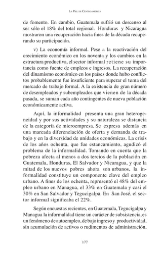 LA PIEL DE CENTROAMÉRICA 
de fomento. En cambio, Guatemala sufrió un descenso al 
ser sólo el 18% del total regional. Honduras y Nicaragua 
mostraron una recuperación hacia fines de la década recupe-rando 
su participación. 
v) La economía informal. Pese a la reactivación del 
crecimiento económico en los noventa y los cambios en la 
estructura productiva, el sector informal retiene su impor-tancia 
como fuente de empleos e ingresos. La recuperación 
del dinamismo económico en los países donde hubo conflic-tos 
probablemente fue insuficiente para superar el tema del 
mercado de trabajo formal. A la existencia de gran número 
de desempleados y subempleados que vienen de la década 
pasada, se suman cada año contingentes de nueva población 
económicamente activa. 
Aquí, la informalidad presenta una gran heteroge-neidad 
y por sus actividades y su naturaleza se distancia 
de la categoría de microempresa. Se expresa además en 
una marcada diferenciación de oferta y demanda de tra-bajo 
y en la diversidad de unidades económicas. La crisis 
de los años ochenta, que fue estancamiento, agudizó el 
problema de la informalidad. Tomando en cuenta que la 
pobreza afecta al menos a dos tercios de la población en 
Guatemala, Honduras, El Salvador y Nicaragua, y que la 
mitad de los nuevos pobres ahora son urbanos, la in-formalidad 
constituye un componente clave del empleo 
urbano. A fines de los ochenta, representó el 48% del em-pleo 
urbano en Managua, el 33% en Guatemala y casi el 
30% en San Salvador y Tegucigalpa. En San José, el sec-tor 
informal significaba el 22%. 
Según encuestas recientes, en Guatemala, Tegucigalpa y 
Managua la informalidad tiene un carácter de subsistencia, es 
un fenómeno de autoempleo, de bajo ingreso y productividad, 
sin acumulación de activos o rudimentos de administración, 
177 
 