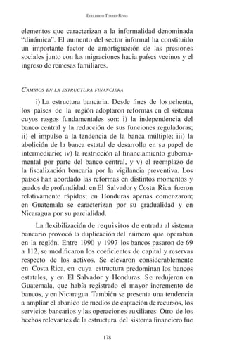 EDELBERTO TORRES-RIVAS 
elementos que caracterizan a la informalidad denominada 
“dinámica”. El aumento del sector informal ha constituido 
un importante factor de amortiguación de las presiones 
sociales junto con las migraciones hacia países vecinos y el 
ingreso de remesas familiares. 
CAMBIOS EN LA ESTRUCTURA FINANCIERA 
i) La estructura bancaria. Desde fines de los ochenta, 
los países de la región adoptaron reformas en el sistema 
cuyos rasgos fundamentales son: i) la independencia del 
banco central y la reducción de sus funciones reguladoras; 
ii) el impulso a la tendencia de la banca múltiple; iii) la 
abolición de la banca estatal de desarrollo en su papel de 
intermediario; iv) la restricción al financiamiento guberna-mental 
por parte del banco central, y v) el reemplazo de 
la fiscalización bancaria por la vigilancia preventiva. Los 
países han abordado las reformas en distintos momentos y 
grados de profundidad: en El Salvador y Costa Rica fueron 
relativamente rápidos; en Honduras apenas comenzaron; 
en Guatemala se caracterizan por su gradualidad y en 
Nicaragua por su parcialidad. 
La flexibilización de requisitos de entrada al sistema 
bancario provocó la duplicación del número que operaban 
en la región. Entre 1990 y 1997 los bancos pasaron de 69 
a 112, se modificaron los coeficientes de capital y reservas 
respecto de los activos. Se elevaron considerablemente 
en Costa Rica, en cuya estructura predominan los bancos 
estatales, y en El Salvador y Honduras. Se redujeron en 
Guatemala, que había registrado el mayor incremento de 
bancos, y en Nicaragua. También se presenta una tendencia 
a ampliar el abanico de medios de captación de recursos, los 
servicios bancarios y las operaciones auxiliares. Otro de los 
hechos relevantes de la estructura del sistema financiero fue 
178 
 