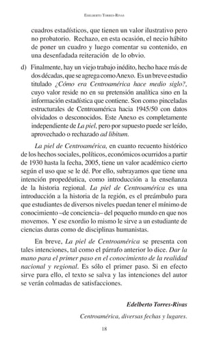 EDELBERTO TORRES-RIVAS 
cuadros estadísticos, que tienen un valor ilustrativo pero 
no probatorio. Rechazo, en esta ocasión, el necio hábito 
de poner un cuadro y luego comentar su contenido, en 
una desenfadada reiteración de lo obvio. 
d) Finalmente, hay un viejo trabajo inédito, hecho hace más de 
dos décadas, que se agrega como Anexo. Es un breve estudio 
titulado ¿Cómo era Centroamérica hace medio siglo?, 
cuyo valor reside no en su pretensión analítica sino en la 
información estadística que contiene. Son como pinceladas 
estructurales de Centroamérica hacia 1945/50 con datos 
olvidados o desconocidos. Este Anexo es completamente 
independiente de La piel, pero por supuesto puede ser leído, 
aprovechado o rechazado ad libitum. 
La piel de Centroamérica, en cuanto recuento histórico 
de los hechos sociales, políticos, económicos ocurridos a partir 
de 1930 hasta la fecha, 2005, tiene un valor académico cierto 
según el uso que se le dé. Por ello, subrayamos que tiene una 
intención propedéutica, como introducción a la enseñanza 
de la historia regional. La piel de Centroamérica es una 
introducción a la historia de la región, es el preámbulo para 
que estudiantes de diversos niveles puedan tener el mínimo de 
conocimiento –de conciencia– del pequeño mundo en que nos 
movemos. Y ese exordio lo mismo le sirve a un estudiante de 
ciencias duras como de disciplinas humanistas. 
En breve, La piel de Centroamérica se presenta con 
tales intenciones, tal como el párrafo anterior lo dice. Dar la 
mano para el primer paso en el conocimiento de la realidad 
nacional y regional. Es sólo el primer paso. Si en efecto 
sirve para ello, el texto se salva y las intenciones del autor 
se verán colmadas de satisfacciones. 
18 
Edelberto Torres-Rivas 
Centroamérica, diversas fechas y lugares. 
 