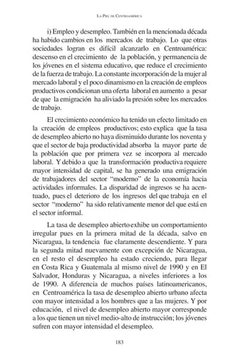 LA PIEL DE CENTROAMÉRICA 
i) Empleo y desempleo. También en la mencionada década 
ha habido cambios en los mercados de trabajo. Lo que otras 
sociedades logran es difícil alcanzarlo en Centroamérica: 
descenso en el crecimiento de la población, y permanencia de 
los jóvenes en el sistema educativo, que reduce el crecimiento 
de la fuerza de trabajo. La constante incorporación de la mujer al 
mercado laboral y el poco dinamismo en la creación de empleos 
productivos condicionan una oferta laboral en aumento a pesar 
de que la emigración ha aliviado la presión sobre los mercados 
de trabajo. 
El crecimiento económico ha tenido un efecto limitado en 
la creación de empleos productivos; esto explica que la tasa 
de desempleo abierto no haya disminuido durante los noventa y 
que el sector de baja productividad absorba la mayor parte de 
la población que por primera vez se incorpora al mercado 
laboral. Y debido a que la transformación productiva requiere 
mayor intensidad de capital, se ha generado una emigración 
de trabajadores del sector “moderno” de la economía hacia 
actividades informales. La disparidad de ingresos se ha acen-tuado, 
pues el deterioro de los ingresos del que trabaja en el 
sector “moderno” ha sido relativamente menor del que está en 
el sector informal. 
La tasa de desempleo abierto exhibe un comportamiento 
irregular pues en la primera mitad de la década, salvo en 
Nicaragua, la tendencia fue claramente descendiente. Y para 
la segunda mitad nuevamente con excepción de Nicaragua, 
en el resto el desempleo ha estado creciendo, para llegar 
en Costa Rica y Guatemala al mismo nivel de 1990 y en El 
Salvador, Honduras y Nicaragua, a niveles inferiores a los 
de 1990. A diferencia de muchos países latinoamericanos, 
en Centroamérica la tasa de desempleo abierto urbano afecta 
con mayor intensidad a los hombres que a las mujeres. Y por 
educación, el nivel de desempleo abierto mayor corresponde 
a los que tienen un nivel medio-alto de instrucción; los jóvenes 
sufren con mayor intensidad el desempleo. 
183 
 