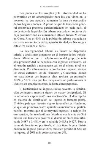 LA PIEL DE CENTROAMÉRICA 
Los pobres se las arreglan y la informalidad se ha 
convertido en un amortiguador para los que viven en la 
pobreza, ya que ayuda a aumentar la tasa de ocupación 
de los hogares pobres. A pesar de que la tendencia gene-ral 
observada presenta particularidades en cada país, el 
porcentaje de la población urbana ocupada en sectores de 
baja productividad es sumamente alto en todos. Mientras 
en Costa Rica el 40% de la población urbana ocupada se 
encuentra en sectores de baja productividad, en Nicaragua 
esta cifra alcanza el 60%. 
La heterogeneidad laboral es fuente de dispersión 
salarial y de distintas dinámicas en el ingreso de los trabaja-dores. 
Mientras que el salario medio del grupo de más 
alta productividad se beneficia con ingresos crecientes, en 
el resto ha tendido a mantenerse casi en el mismo nivel o a 
disminuir. Por ello aumenta la brecha en el ingreso, siendo 
los casos extremos los de Honduras y Guatemala, donde 
los trabajadores con ingresos altos reciben en promedio 
325% y 517% más que los trabajadores no profesionales ni 
técnicos en establecimientos de hasta cinco personas. 
ii) Distribución del ingreso. En los noventa, la distribu-ción 
del ingreso muestra signos de mayor desigualdad. Si 
la economía experimentó una reactivación, el desempeño 
en materia de distribución del ingreso es bastante pobre. 
El único país que muestra signos favorables es Honduras, 
ya que los primeros cuatro quintiles aumentaron su partici-pación, 
mientras que el de mayores ingresos la redujo. En 
ese sentido, durante la última década su coeficiente de Gini 
mostró una tendencia positiva al disminuir en el área urba-na 
de 0.487 a 0.448, y en lo rural de 0.465 a 0.427. Pero a 
pesar de lo anterior, positivo/a, el país tiene la peor distri-bución 
del ingreso pues el 20% más rico percibe el 52% de 
la riqueza, el 20% más pobre apenas un 5%. 
185 
 