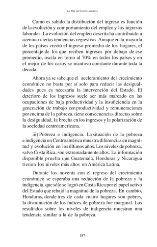LA PIEL DE CENTROAMÉRICA 
Como es sabido la distribución del ingreso es función 
de la evolución y comportamiento del empleo y los ingresos 
laborales. La evolución del empleo descrita ha contribuido a 
acentuar ciertas tendencias regresivas. Aunque en la mayoría 
de los países creció el ingreso promedio de los hogares, el 
porcentaje de los que reciben ingresos por debajo de ese 
promedio, oscila en torno al 70% en todos los países y en 
el mejor de los casos se mantuvo constante durante toda la 
década. 
Ahora ya se sabe que el aceleramiento del crecimiento 
económico no basta por sí solo para reducir las desigual-dades 
pues es necesaria la intervención del Estado. El 
deterioro de los ingresos suele ser más marcado en las 
ocupaciones de baja productividad y la insuficiencia en la 
generación de trabajo con productividad y remuneraciones 
por encima de la pobreza, tiene consecuencias directas sobre 
la desigualdad, la brecha en los ingresos y la polarización de 
la sociedad centroamericana. 
iii) Pobreza e indigencia. La situación de la pobreza 
e indigencia en Centroamérica muestra diferencias en magni-tud 
y evolución en los últimos años. Los niveles de pobreza, 
salvo Costa Rica, son extremadamente altos. La información 
disponible prueba que Guatemala, Honduras y Nicaragua 
tienen los niveles más altos en América Latina. 
Durante los noventa con el regreso del crecimiento 
económico se esperaba una reducción de la pobreza y la 
indigencia, que sólo se logró en Costa Rica por el papel activo 
del Estado que rebajó la magnitud de la pobreza. En cambio, 
Honduras, donde tres de cada cuatro hogares son pobres, 
la disminución de los índices de pobreza fue marginal. Los 
resultados sobre los niveles de indigencia muestran una 
tendencia similar a la de la pobreza. 
187 
 
