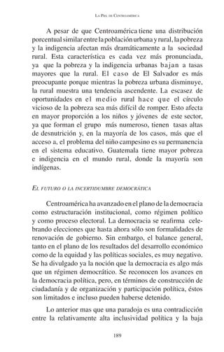 LA PIEL DE CENTROAMÉRICA 
A pesar de que Centroamérica tiene una distribución 
porcentual similar entre la población urbana y rural, la pobreza 
y la indigencia afectan más dramáticamente a la sociedad 
rural. Esta característica es cada vez más pronunciada, 
ya que la pobreza y la indigencia urbanas bajan a tasas 
mayores que la rural. El caso de El Salvador es más 
preocupante porque mientras la pobreza urbana disminuye, 
la rural muestra una tendencia ascendente. La escasez de 
oportunidades en el medio rural hace que el círculo 
vicioso de la pobreza sea más difícil de romper. Esto afecta 
en mayor proporción a los niños y jóvenes de este sector, 
ya que forman el grupo más numeroso, tienen tasas altas 
de desnutrición y, en la mayoría de los casos, más que el 
acceso a, el problema del niño campesino es su permanencia 
en el sistema educativo. Guatemala tiene mayor pobreza 
e indigencia en el mundo rural, donde la mayoría son 
indígenas. 
EL FUTURO O LA INCERTIDUMBRE DEMOCRÁTICA 
Centroamérica ha avanzado en el plano de la democracia 
como estructuración institucional, como régimen político 
y como proceso electoral. La democracia se reafirma cele-brando 
elecciones que hasta ahora sólo son formalidades de 
renovación de gobierno. Sin embargo, el balance general, 
tanto en el plano de los resultados del desarrollo económico 
como de la equidad y las políticas sociales, es muy negativo. 
Se ha divulgado ya la noción que la democracia es algo más 
que un régimen democrático. Se reconocen los avances en 
la democracia política, pero, en términos de construcción de 
ciudadanía y de organización y participación política, éstos 
son limitados e incluso pueden haberse detenido. 
Lo anterior mas que una paradoja es una contradicción 
entre la relativamente alta inclusividad política y la baja 
189 
 