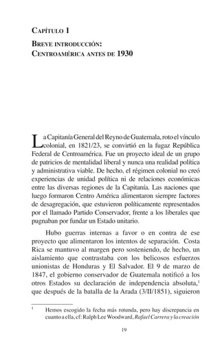 CAPÍTULO 1 
BREVE INTRODUCCIÓN: 
CENTROAMÉRICA ANTES DE 1930 
La Capitanía General del Reyno de Guatemala, roto el vínculo 
colonial, en 1821/23, se convirtió en la fugaz República 
Federal de Centroamérica. Fue un proyecto ideal de un grupo 
de patricios de mentalidad liberal y nunca una realidad política 
y administrativa viable. De hecho, el régimen colonial no creó 
experiencias de unidad política ni de relaciones económicas 
entre las diversas regiones de la Capitanía. Las naciones que 
luego formaron Centro América alimentaron siempre factores 
de desagregación, que estuvieron políticamente representados 
por el llamado Partido Conservador, frente a los liberales que 
pugnaban por fundar un Estado unitario. 
Hubo guerras internas a favor o en contra de ese 
proyecto que alimentaron los intentos de separación. Costa 
Rica se mantuvo al margen pero sosteniendo, de hecho, un 
aislamiento que contrastaba con los belicosos esfuerzos 
unionistas de Honduras y El Salvador. El 9 de marzo de 
1847, el gobierno conservador de Guatemala notificó a los 
otros Estados su declaración de independencia absoluta,1 
que después de la batalla de la Arada (3/II/1851), siguieron 
1 Hemos escogido la fecha más rotunda, pero hay discrepancia en 
cuanto a ella, cf: Ralph Lee Woodward, Rafael Carrera y la creación 
19 
 