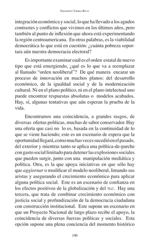 EDELBERTO TORRES-RIVAS 
integración económica y social, lo que ha llevado a los agudos 
contrastes y conflictos que vivimos en los últimos años, pero 
también al punto de inflexión que ahora está experimentando 
la región centroamericana. En otras palabras, es la viabilidad 
democrática lo que está en cuestión: ¿cuánta pobreza sopor-tara 
aún nuestra democracia electoral? 
Es importante examinar cuál es el orden estatal de nuevo 
tipo que está emergiendo, ¿qué es lo que va a reemplazar 
al llamado “orden neoliberal”? De qué manera encarar un 
proceso de innovación en muchos planos: del desarrollo 
económico, de la igualdad social y de la modernización 
cultural. Ni en el plano político, ni en el plano intelectual uno 
puede encontrar respuestas absolutas o modelos acabados. 
Hay, sí, algunas tentativas que aún esperan la prueba de la 
vida. 
Encontramos una coincidencia, a grandes rasgos, de 
diversas ofertas políticas, muchas de sabor conservador. Hay 
una oferta que casi no lo es, basada en la continuidad de lo 
que se viene haciendo; este es un escenario de espera que la 
oportunidad llegará, como muchas veces sucedió en el pasado, 
del exterior y mientras tanto se aplica una política-de-parche 
con gasto social limitado para detener las explosiones sociales 
que pueden surgir, junto con una manipulación mediática y 
política. Otra, es la que apoya iniciativas en que sólo hay 
que aggiornar o modificar el modelo neoliberal, limando sus 
aristas y asegurando el crecimiento económico para aplicar 
alguna política social. Este es un escenario de confianza en 
los efectos positivos de la globalización y del TLC. Hay una 
tercera, que trata de combinar crecimiento económico con 
justicia social y profundización de la democracia ciudadana 
con construcción institucional. Este supone un escenario en 
que un Proyecto Nacional de largo plazo recibe el apoyo, la 
coincidencia de diversas fuerzas políticas y sociales. Esta 
opción supone una plena conciencia del momento histórico 
190 
 