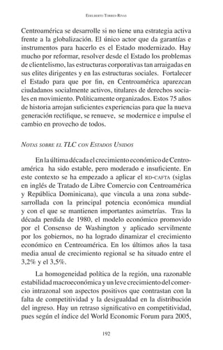 EDELBERTO TORRES-RIVAS 
Centroamérica se desarrolle si no tiene una estrategia activa 
frente a la globalización. El único actor que da garantías e 
instrumentos para hacerlo es el Estado modernizado. Hay 
mucho por reformar, resolver desde el Estado los problemas 
de clientelismo, las estructuras corporativas tan arraigadas en 
sus elites dirigentes y en las estructuras sociales. Fortalecer 
el Estado para que por fin, en Centroamérica aparezcan 
ciudadanos socialmente activos, titulares de derechos socia-les 
en movimiento. Políticamente organizados. Estos 75 años 
de historia arrojan suficientes experiencias para que la nueva 
generación rectifique, se renueve, se modernice e impulse el 
cambio en provecho de todos. 
NOTAS SOBRE EL TLC CON ESTADOS UNIDOS 
En la última década el crecimiento económico de Centro-américa 
ha sido estable, pero moderado e insuficiente. En 
este contexto se ha empezado a aplicar el RD-CAFTA (siglas 
en inglés de Tratado de Libre Comercio con Centroamérica 
y República Dominicana), que vincula a una zona subde-sarrollada 
con la principal potencia económica mundial 
y con el que se mantienen importantes asimetrías. Tras la 
década perdida de 1980, el modelo económico promovido 
por el Consenso de Washington y aplicado servilmente 
por los gobiernos, no ha logrado dinamizar el crecimiento 
económico en Centroamérica. En los últimos años la tasa 
media anual de crecimiento regional se ha situado entre el 
3,2% y el 3,5%. 
La homogeneidad política de la región, una razonable 
estabilidad macroeconómica y un leve crecimiento del comer-cio 
intrazonal son aspectos positivos que contrastan con la 
falta de competitividad y la desigualdad en la distribución 
del ingreso. Hay un retraso significativo en competitividad, 
pues según el índice del World Economic Forum para 2005, 
192 
 