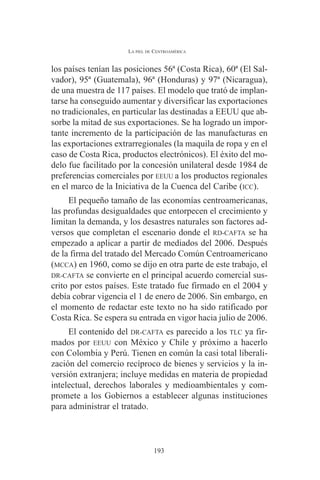 LA PIEL DE CENTROAMÉRICA 
los países tenían las posiciones 56ª (Costa Rica), 60ª (El Sal-vador), 
95ª (Guatemala), 96ª (Honduras) y 97ª (Nicaragua), 
de una muestra de 117 países. El modelo que trató de implan-tarse 
ha conseguido aumentar y diversificar las exportaciones 
no tradicionales, en particular las destinadas a EEUU que ab-sorbe 
la mitad de sus exportaciones. Se ha logrado un impor-tante 
incremento de la participación de las manufacturas en 
las exportaciones extrarregionales (la maquila de ropa y en el 
caso de Costa Rica, productos electrónicos). El éxito del mo-delo 
fue facilitado por la concesión unilateral desde 1984 de 
preferencias comerciales por EEUU a los productos regionales 
en el marco de la Iniciativa de la Cuenca del Caribe (ICC). 
El pequeño tamaño de las economías centroamericanas, 
las profundas desigualdades que entorpecen el crecimiento y 
limitan la demanda, y los desastres naturales son factores ad-versos 
que completan el escenario donde el RD-CAFTA se ha 
empezado a aplicar a partir de mediados del 2006. Después 
de la firma del tratado del Mercado Común Centroamericano 
(MCCA) en 1960, como se dijo en otra parte de este trabajo, el 
DR-CAFTA se convierte en el principal acuerdo comercial sus-crito 
por estos países. Este tratado fue firmado en el 2004 y 
debía cobrar vigencia el 1 de enero de 2006. Sin embargo, en 
el momento de redactar este texto no ha sido ratificado por 
Costa Rica. Se espera su entrada en vigor hacia julio de 2006. 
El contenido del DR-CAFTA es parecido a los TLC ya fir-mados 
por EEUU con México y Chile y próximo a hacerlo 
con Colombia y Perú. Tienen en común la casi total liberali-zación 
del comercio recíproco de bienes y servicios y la in-versión 
extranjera; incluye medidas en materia de propiedad 
intelectual, derechos laborales y medioambientales y com-promete 
a los Gobiernos a establecer algunas instituciones 
para administrar el tratado. 
193 
 