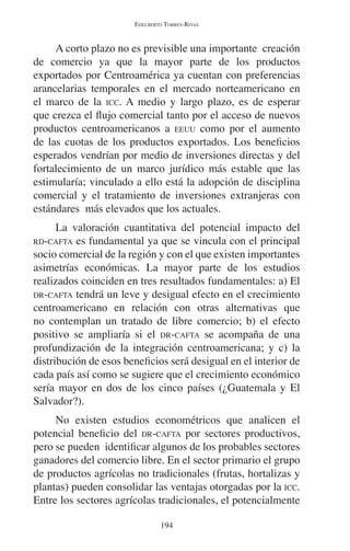 EDELBERTO TORRES-RIVAS 
A corto plazo no es previsible una importante creación 
de comercio ya que la mayor parte de los productos 
exportados por Centroamérica ya cuentan con preferencias 
arancelarias temporales en el mercado norteamericano en 
el marco de la ICC. A medio y largo plazo, es de esperar 
que crezca el flujo comercial tanto por el acceso de nuevos 
productos centroamericanos a EEUU como por el aumento 
de las cuotas de los productos exportados. Los beneficios 
esperados vendrían por medio de inversiones directas y del 
fortalecimiento de un marco jurídico más estable que las 
estimularía; vinculado a ello está la adopción de disciplina 
comercial y el tratamiento de inversiones extranjeras con 
estándares más elevados que los actuales. 
La valoración cuantitativa del potencial impacto del 
RD-CAFTA es fundamental ya que se vincula con el principal 
socio comercial de la región y con el que existen importantes 
asimetrías económicas. La mayor parte de los estudios 
realizados coinciden en tres resultados fundamentales: a) El 
DR-CAFTA tendrá un leve y desigual efecto en el crecimiento 
centroamericano en relación con otras alternativas que 
no contemplan un tratado de libre comercio; b) el efecto 
positivo se ampliaría si el DR-CAFTA se acompaña de una 
profundización de la integración centroamericana; y c) la 
distribución de esos beneficios será desigual en el interior de 
cada país así como se sugiere que el crecimiento económico 
sería mayor en dos de los cinco países (¿Guatemala y El 
Salvador?). 
No existen estudios econométricos que analicen el 
potencial beneficio del DR-CAFTA por sectores productivos, 
pero se pueden identificar algunos de los probables sectores 
ganadores del comercio libre. En el sector primario el grupo 
de productos agrícolas no tradicionales (frutas, hortalizas y 
plantas) pueden consolidar las ventajas otorgadas por la ICC. 
Entre los sectores agrícolas tradicionales, el potencialmente 
194 
 